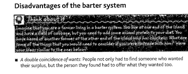 **Disadvantages of** the barter **system** 

Think about it 

**▲** Figure 1.1 Exchange by barter

Imagine that *you* **are** a farmer living in a barter **system.** You **live** at one **end** of the island and *have* a field of cabbage, but **you** need to add some animal **protein** to your diet. You **have** heard **of another** farmer **at** the other 

nd of the island who has chickens. What are **Some** of the things that **you** would **need** to consider if you were to trade with him? Were your ideas similar to the ones below? 

*A double coincidence of wants*: People not only had to find someone who wanted their surplus, but the person they found had to offer what they wanted too. 