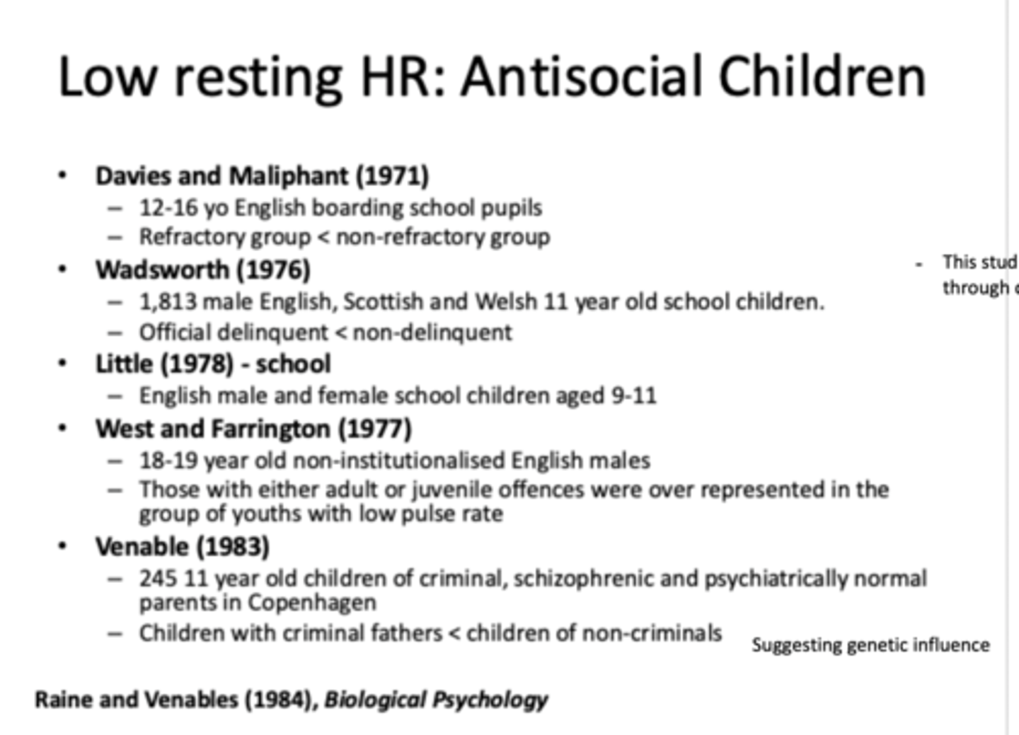 <p>- Davies and Maliphant (1971)= lower heart rate in antisocial kids</p><p>- Wadsworth (1976)= lower HR in delinquent kids</p>