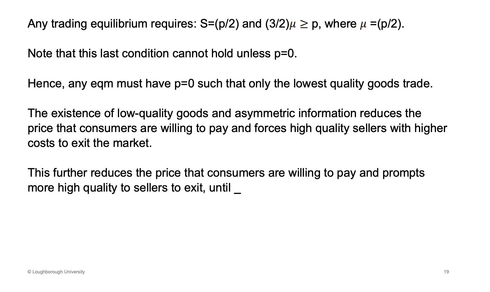 <p><span><u><span>Only the lowest quality supliers can trade, at zero price</span></u></span></p><p>&nbsp;Buyers will enter the market, all the cars are there, he is cautious and doesn’t want to buy a banger, so the willingness to pay falls as he factors this in. As this falls the best cars leave, the quality of the pool falls and the willingness to pay falls again and this continues. </p><p>Quality falls as higher quality cars leave and the willingness to pay falls, this keeps on going until the price hits 0. Welfare losses</p>