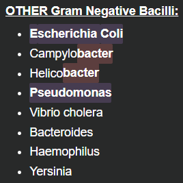 <p><strong><u>Gram Positive Cocci:</u> </strong><em>End in </em><strong><em><mark data-color="purple" style="background-color: purple; color: inherit">COCCI</mark></em></strong></p><ul><li><p class="MsoNormal">Lacto<strong><mark data-color="purple" style="background-color: purple; color: inherit">cocci</mark></strong></p></li><li><p class="MsoNormal">Staphylo<strong><mark data-color="purple" style="background-color: purple; color: inherit">cocci</mark></strong></p></li><li><p class="MsoNormal">Strepto<strong><mark data-color="purple" style="background-color: purple; color: inherit">cocci</mark></strong></p></li><li><p class="MsoNormal"><strong>Viridians</strong></p></li><li><p class="MsoNormal">Entero<strong><mark data-color="purple" style="background-color: purple; color: inherit">cocci</mark></strong></p></li></ul><p class="MsoNormal">&nbsp;</p><p class="MsoNormal"><strong><u>Gram Negative Cocci:</u></strong></p><ul><li><p class="MsoNormal">Neisseria</p></li></ul><p class="MsoNormal">&nbsp;—</p><p class="MsoNormal"><strong><u>Gram Positive Bacilli:</u></strong> <em>Follow </em><strong><em><mark data-color="blue" style="background-color: blue; color: inherit">BACILLI </mark></em></strong><em>spelling</em></p><ul><li><p class="MsoNormal"><strong><mark data-color="blue" style="background-color: blue; color: inherit">B</mark></strong>acillus</p></li><li><p class="MsoNormal"><strong><mark data-color="blue" style="background-color: blue; color: inherit">A</mark></strong>ctinomyces</p></li><li><p class="MsoNormal"><strong><mark data-color="blue" style="background-color: blue; color: inherit">C</mark></strong>lostridium</p></li><li><p class="MsoNormal"><strong><mark data-color="blue" style="background-color: blue; color: inherit">C</mark></strong>orynebacterium</p></li><li><p class="MsoNormal"><strong><mark data-color="blue" style="background-color: blue; color: inherit">L</mark></strong>isteria</p></li></ul><p class="MsoNormal">&nbsp;</p><p class="MsoNormal"><strong><u>Gram Negative Bacilli:</u></strong> <em>All end in </em><strong><em><mark data-color="green" style="background-color: green; color: inherit">ELLA</mark></em></strong></p><ul><li><p class="MsoNormal">Salmon<strong><mark data-color="green" style="background-color: green; color: inherit">ella</mark></strong></p></li><li><p class="MsoNormal">Shig<strong><mark data-color="green" style="background-color: green; color: inherit">ella</mark></strong></p></li><li><p class="MsoNormal">Legion<strong><mark data-color="green" style="background-color: green; color: inherit">ella</mark></strong></p></li><li><p class="MsoNormal">Klebsi<strong><mark data-color="green" style="background-color: green; color: inherit">ella</mark></strong></p></li><li><p class="MsoNormal">Bordet<strong><mark data-color="green" style="background-color: green; color: inherit">ella</mark></strong></p></li><li><p class="MsoNormal">Bruc<strong><mark data-color="green" style="background-color: green; color: inherit">ella</mark></strong></p></li><li><p class="MsoNormal">Francis<strong><mark data-color="green" style="background-color: green; color: inherit">ella</mark></strong></p></li><li><p class="MsoNormal">Pasteur<strong><mark data-color="green" style="background-color: green; color: inherit">ella</mark></strong></p></li></ul><p></p>
