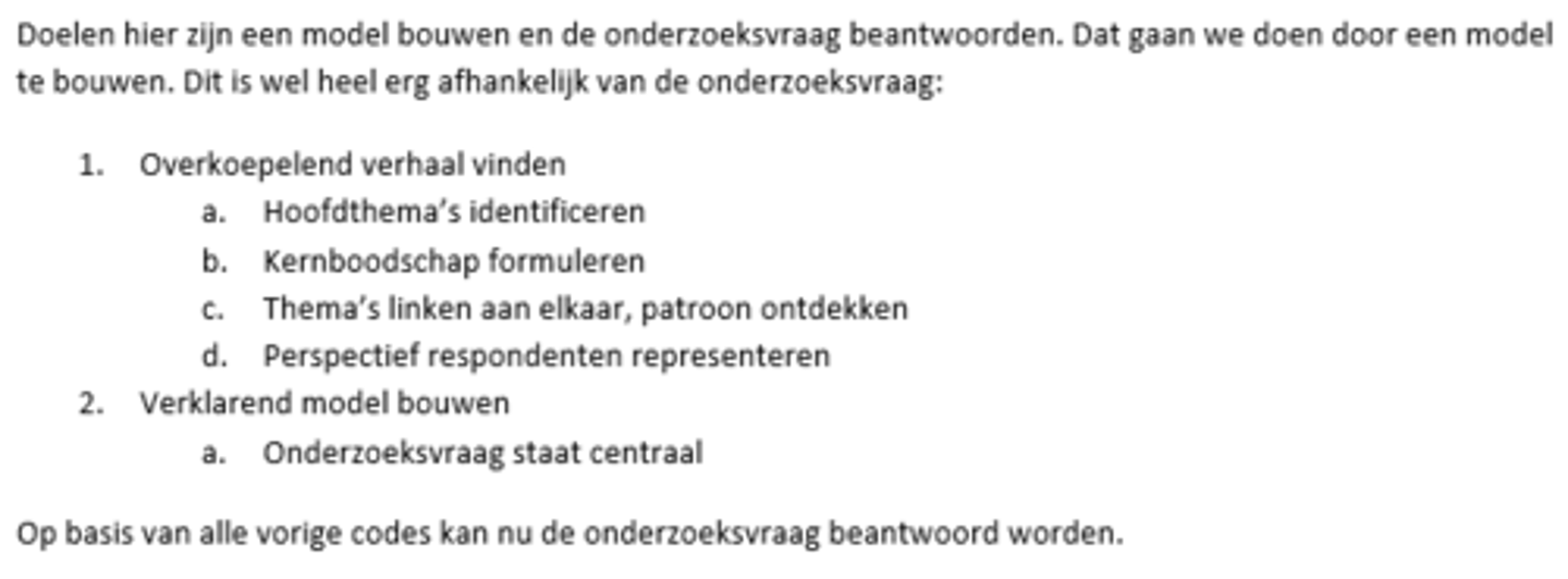 <p>Het doel is om een model te bouwen en de onderzoeksvraag te beantwoorden, werkwijze: data vanuit veel invalshoeken benaderen om zo de puzzel op te lossen. 1. Overkoepelend verhaal vinden a. hoofdthema's identificeren b. kernboodschap formuleren c. thema's linken aan elkaar en een patroon ontdekken d. perspectief respondenten representeren. 2. Verklarend theoretisch model bouwen a. onderzoeksvraag beantwoorden staat centraal.</p>