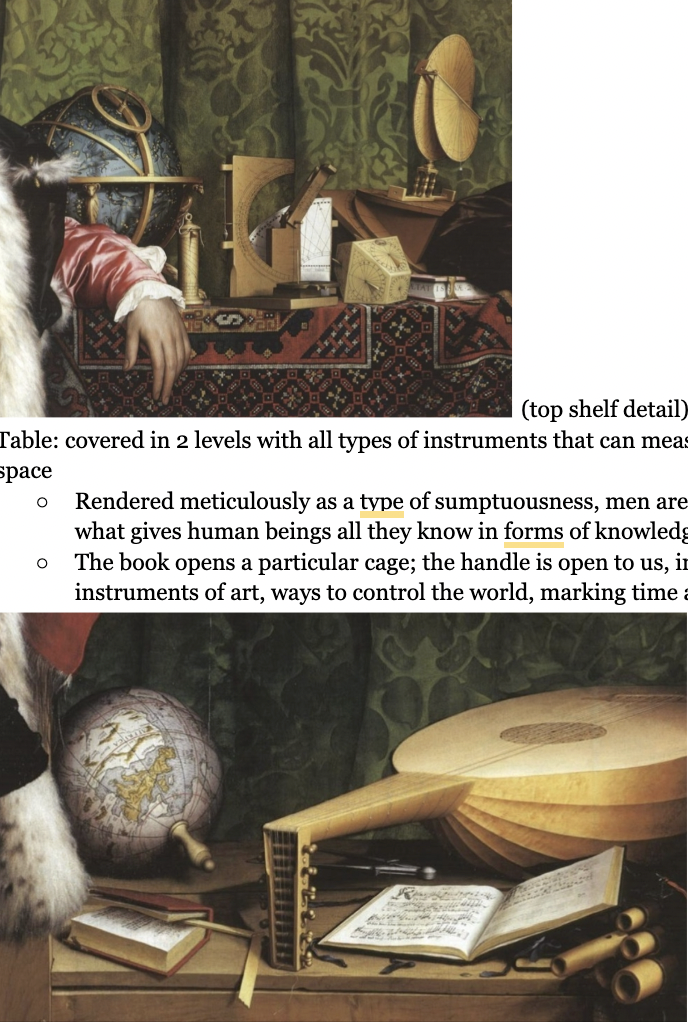 <ul><li><p><span style="background-color: transparent;"><span>Represent both secular and clerical power</span></span></p></li><li><p><span style="background-color: transparent;"><span>Representing French ambassadors to the royal court of England, a very important job for very important people</span></span></p></li><li><p><span style="background-color: transparent;"><strong><span>Left:</span></strong><span> secular man, all of the texture and social exuberance, has been sent to impress the king with his style and evident riches</span></span></p></li></ul><p><span style="background-color: transparent;"><span>Marker of time, </span><u><span>golden dagger </span></u><span>he is holding, as the date on it</span></span></p><ul><li><p><span style="background-color: transparent;"><span>Table: covered in 2 levels with all types of instruments that can measure the earth, time, and space</span></span></p><ul><li><p><span style="background-color: transparent;"><span>Rendered meticulously as a type of sumptuousness, men are putting their elbows on what gives human beings all they know in forms of knowledge.</span></span></p></li><li><p><span style="background-color: transparent;"><span>The book opens a particular cage; the handle is open to us, inviting us to grasp these instruments of art, ways to control the world, marking time and knowing space.</span></span></p></li><li><p><span style="background-color: transparent;"><span>(bottom shield)</span></span></p><ul><li><p><span style="background-color: transparent;"><span>A way of showing - with the globe - the worldliness of the ambassadors and the power of ambassadorship, power on this earth</span></span></p></li></ul></li></ul></li><li><p><span style="background-color: transparent;"><span>Reminds us of death again in a subtle way: </span><strong><span>painting is a perfect geometry until you add this strip → </span></strong><span>if you look at the painting from where you're supposed to, and look past the skull, you see a crucifixion</span></span></p><ul><li><p><span style="background-color: transparent;"><strong><span>Life after death that the crucifixion promises us</span></strong></span></p></li></ul></li><li><p><span style="background-color: transparent;"><strong><span>Redemption &amp; resurrection:</span><em><u><span> Also showing off his skill - Holbein is- in being able to convey this earth, life is eternal.</span></u></em></strong></span></p></li></ul><p></p>