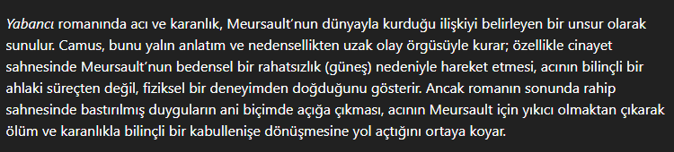 <p>Meursault’un dünya ile olan bağı acı ve karanlık kavramları aracılığıyladır.<br><br>Camus, bu kavramları yalın anlatım ve nedensellikten uzak olay örgüsü ile kurar.<br><br>Arap’ı öldürmesi, Meursault’un duyarsızlığını ve bedensel duyumlara odağını yansıtır. (Dürtüsel)<br><br>Rahip sahnesi, Merusault’un duygularının acı ile ortaya çıkmasını gösterir. Bu duygular aracılığıyla da, karakterin acı ile olan bağının yıkıcı olmasından, karanlık ve ölüm ile yüzleşmesine ve kabullenmesine geçişini sağlamaktadır.</p>