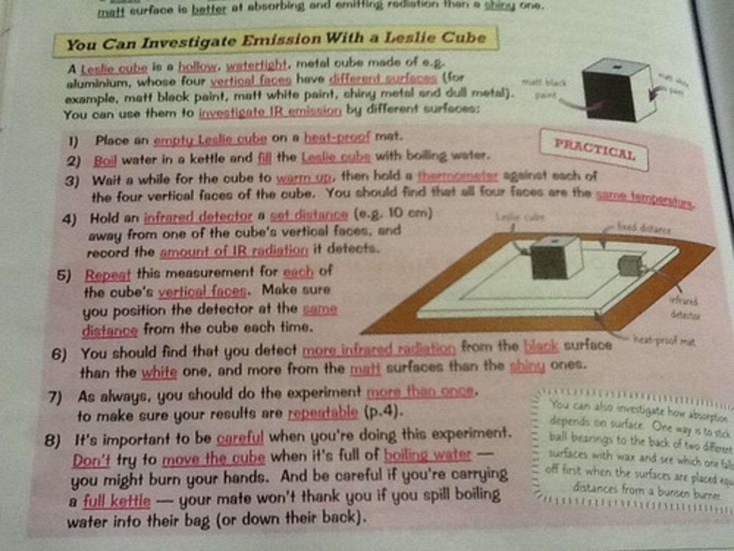 <p>A Leslie cube is a hollow, watertight cube. Four vertical faces which have different surfaces.</p><p>1) Place an empty Leslie cube on a heatproof mat</p><p>2)Fill it with boiling water</p><p>3)Wait for the cube to warm up and hold a thermometer against each of the sides</p><p>- each face will have the same temperature</p><p>4) Hold an infrared detector at a set distance and record the amount of IR radiation it detects</p><p>5) Repeat this for each of the cube's faces</p><p>More infrared radiation from the black surfaces than the white ones</p><p>this questions is often associated with risk assessments</p><p>-eg. wearing gloves when carrying boiling water etc.</p>