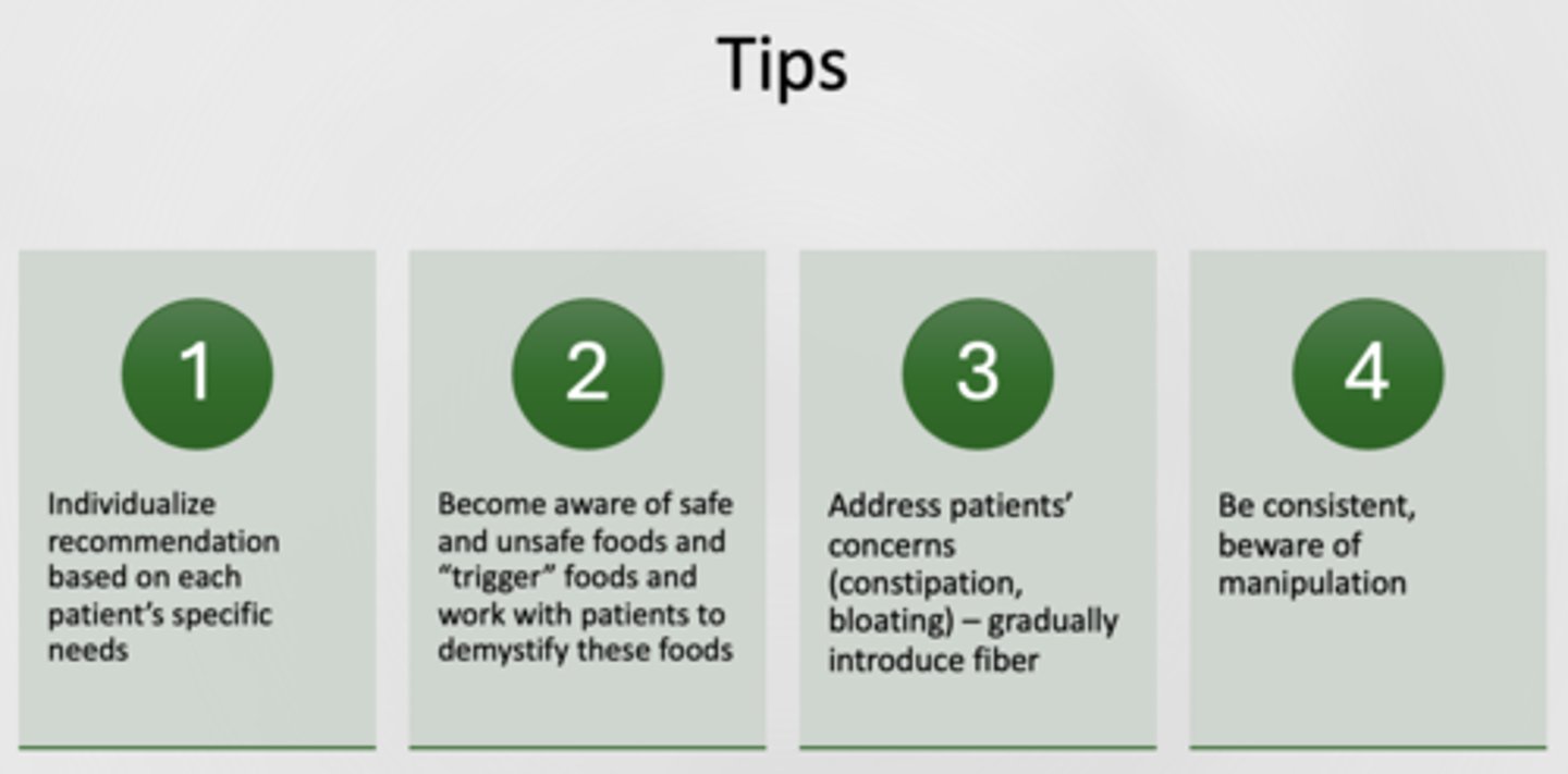 <p>1. Individualize recommendation based on each patient’s specific needs</p><p>2. Become aware of safe and unsafe foods and “trigger” foods and work with patients to demystify these foods</p><p>3. Address patients’ concerns (constipation, bloating) – gradually introduce fiber</p><p>4. Be consistent, beware of manipulation</p>