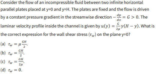 <p>.Consider the flow of an incompressible fluid between two infinite horizontal parallel plates placed at y=0 and y=H. The plates are fixed and the flow is driven by a constant pressure gradient in the streamwise direction -dp/dx = G &gt; 0. The laminar velocity profile inside the channel is given by u(y) = (G/2<span>μ</span>)y(H-y). What is the correct expression for the wall shear stress (<span>τ</span>w) on the plane y=0?</p><p></p><p>$$a)\tau_{w}=\mu\frac{GH}{2}$$ </p><p>$$b)\tau_{w}=\frac{GH}{2}$$ </p><p>$$c)\tau_{w}=\frac{GH}{2\mu}$$ </p><p>$$d)\tau_{w}=0$$ </p>