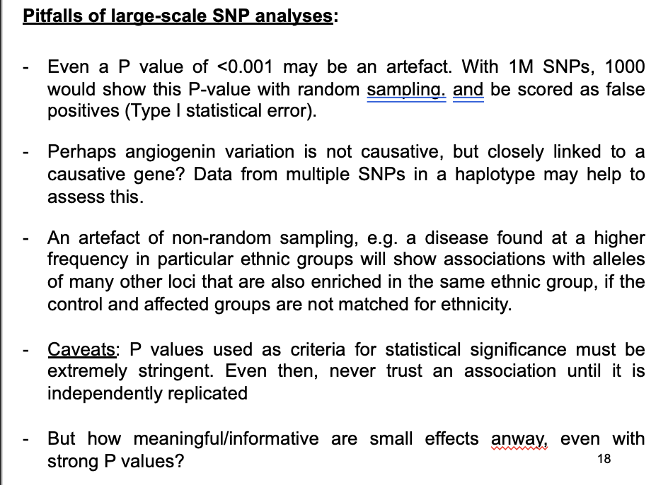 <ol><li><p>If testing a<strong> single</strong>&nbsp;SNP→ a P value of &lt;0.001 may appear highly signficiant</p><ul><li><p><strong>but</strong> if testing multiple SNPs→ may be an artefact of random variation!</p></li><li><p>→ with 1M SNPs→ 1000 would show this P-value with random sampling</p><ul><li><p>be scored as <strong>false positives</strong> (Type I statistical error)</p></li></ul></li></ul></li><li><p>Perhaps angiogenin is causative?→ BUT might just be closely linked to a causative gene?</p></li><li><p>An artefacts of non-random sampling</p><ul><li><p>e.g a disease more common in particular ethnic groups will show associations with alleles of other loci that are <strong>also</strong> enriched in the <strong>same</strong> ethnic group</p></li><li><p>→ if the control and affected groups are <strong>not</strong> matched for ethnicity</p></li></ul></li></ol><p></p>