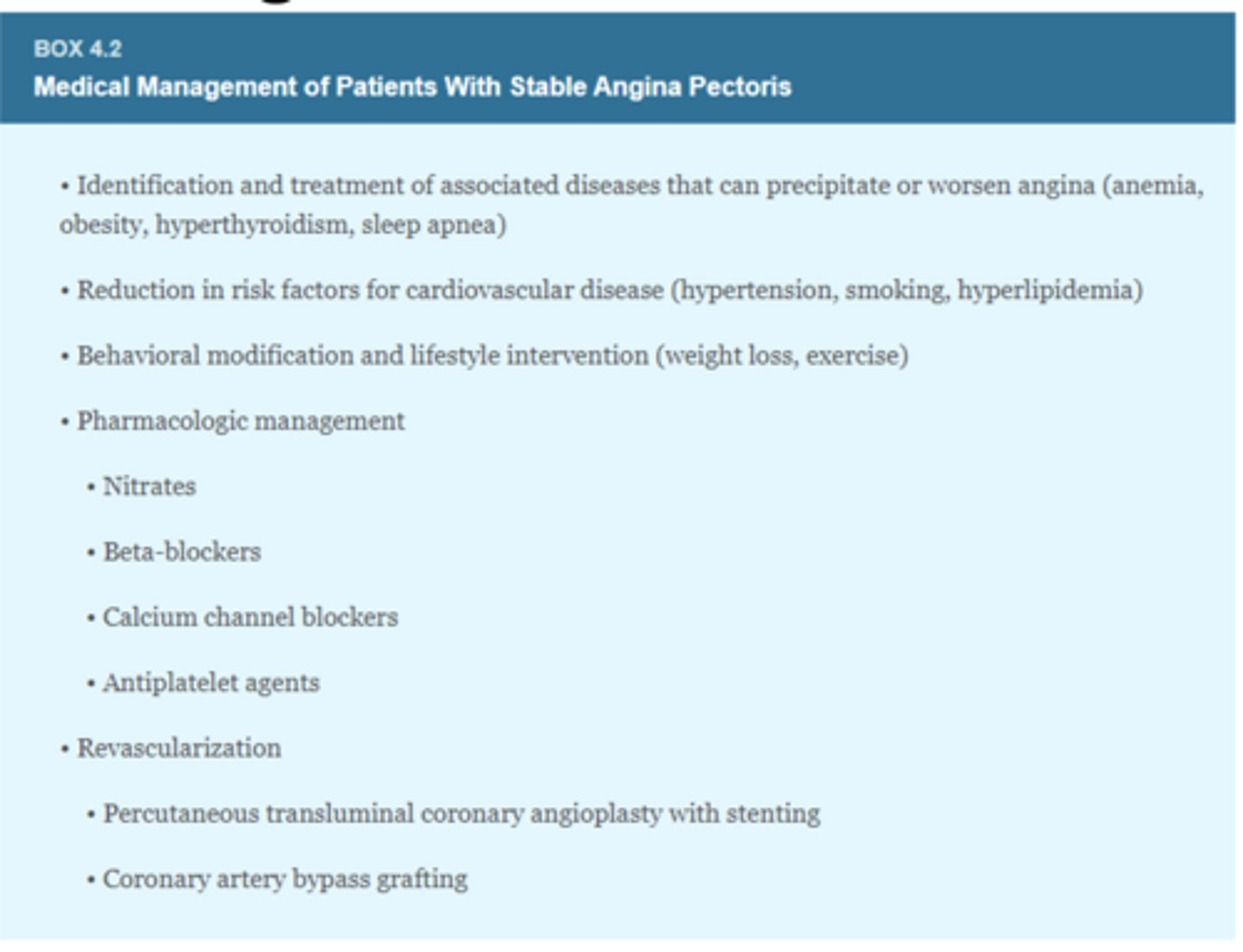 <p>- Behavior modification/lifestyle intervention (weight loss, exercise)</p><p>- Pharmacologic management (nitrates, beta-blockers, calcium channel blockers, antiplatelet agents)</p><p>- Revascularization (percutanous transluminal coronary angioplasty with stenting, coronary artery bypass grafting)</p>