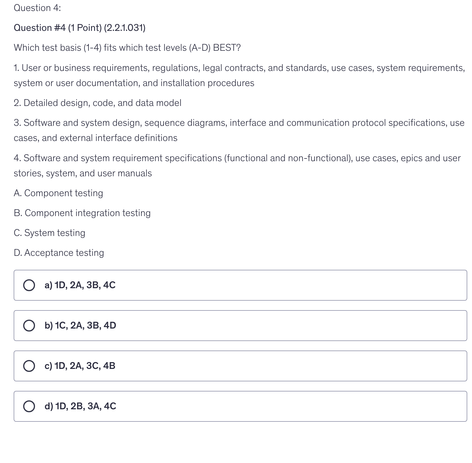<p>1. User or business requirements, regulations, legal contracts, and standards, use cases, system requirements, system or user documentation, and installation procedures</p><p>2. Detailed design, code, and data model</p><p>3. Software and system design, sequence diagrams, interface and communication protocol specifications, use cases, and external interface definitions</p><p>4. Software and system requirement specifications (functional and non-functional), use cases, epics and user stories, system, and user manuals</p><p>A. Component testing</p><p>B. Component integration testing</p><p>C. System testing</p><p>D. Acceptance testing</p>