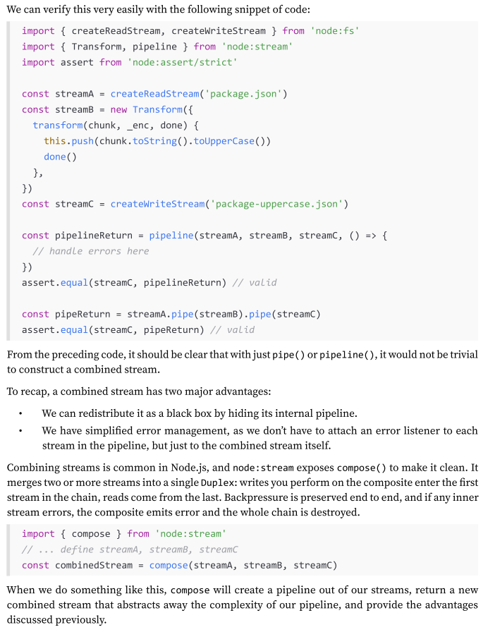<p>what if we want to modularize and reuse an entire pipeline? What if we want to combine multiple streams so that they look like one from the outside (check Img):</p><p>A combined stream is usually a Duplex stream, which is built by connecting the first stream to its Writable side and the last stream to its Readable side.</p><p>Another important characteristic of a combined stream is that it must capture and propagate all the errors that are emitted from any stream inside the pipeline.</p><p>(for an exmaple: 268-270)</p>