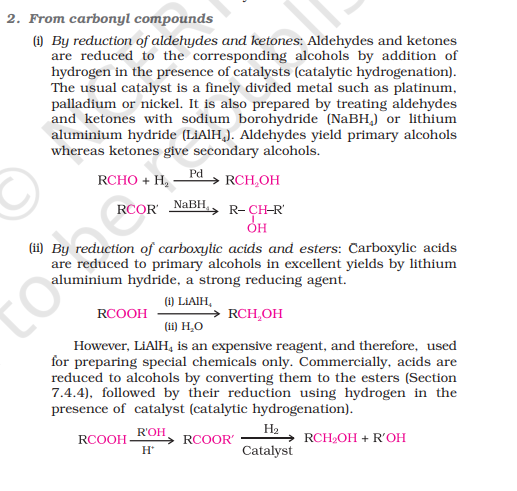 <p>i) By reduction of aldehydes and ketones:</p><p>RCHO → [H-Pd] RCH₂OH</p><p>RCOR’ → [NaBH₄] R-CH(OH)-R’</p><p>ii) By reduction of carboxylic acids and esters:<br><br>RCOOH → [LiAlH₄,H₂O] RCH₂OH</p><p>However, LiAlH4 is an expensive reagent, and therefore, used for preparing special chemicals only. Commercially, acids are reduced to alcohols by converting them to esters, followed by their reduction using hydrogen in the presence of a catalyst (catalytic hydrogenation).<br><br><em>reaction in image</em><br><em>insert explanation here</em></p>