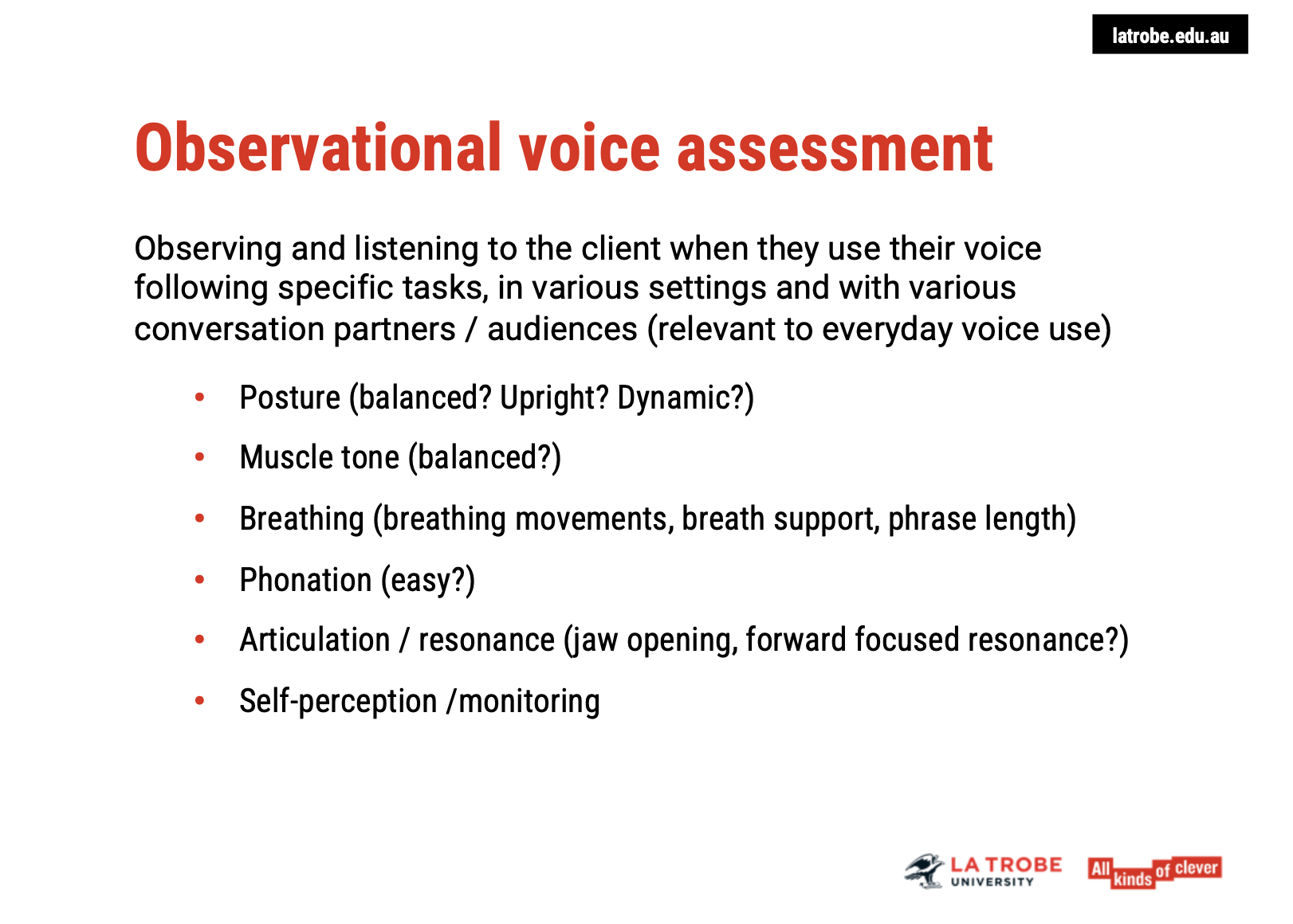 <p><span><strong>1. Purpose of Observational Assessment </strong></span><span data-name="face_with_monocle" data-type="emoji">🧐</span></p><ul><li><p><span><strong>Goal</strong>: To <strong>observe</strong> and <strong>listen</strong> to the client during <strong>real-life voice use</strong> in various settings, with different conversation partners, and in line with their everyday vocal demands.</span></p></li><li><p><span><strong>Initial Assessment</strong>: During the first session, a baseline recording is made in the clinic room. This helps to <strong>evaluate the voice</strong> in a controlled setting before moving to real-world contexts.</span></p></li><li><p><span><strong>Importance for Professional Voice Users</strong>: For clients like <strong>teachers</strong>, <strong>performers</strong>, or <strong>auctioneers</strong>, it is vital to assess their voice in <strong>natural environments</strong> where they need to perform vocally.</span></p></li></ul><p>&nbsp;</p><p><span><strong>2. Methods of Assessment </strong></span><span data-name="movie_camera" data-type="emoji">🎥</span><span data-name="telephone_receiver" data-type="emoji">📞</span></p><ul><li><p><span><strong>In-Vivo Observations</strong>:</span></p><ul><li><p><span><strong>Home or Work Environment</strong>: Visiting the client’s workplace, such as during <strong>teaching</strong> or a <strong>rehearsal</strong>, provides insight into how they use their voice in specific contexts.</span></p></li><li><p><span><strong>Recording by Client</strong>: Alternatively, clients can record themselves in <strong>real-life situations</strong>. Ideally, video recordings provide additional data on <strong>posture</strong> and <strong>muscle tone</strong>, but <strong>audio recordings</strong> are also useful for capturing voice characteristics.</span></p></li></ul></li></ul><p>&nbsp;</p><p><span><strong>3. Key Observational Focus Areas </strong></span><span data-name="brain" data-type="emoji">🧠</span></p><p><span><strong>Posture &amp; Muscular Tension </strong></span><span data-name="muscle" data-type="emoji">💪</span></p><ul><li><p><span><strong>Voice and Posture</strong>: Pay attention to how <strong>posture</strong> changes when the client is sitting versus standing. Look for whether their posture is <strong>balanced</strong>, <strong>upright</strong>, and <strong>dynamic</strong>.</span></p></li><li><p><span><strong>Tension Areas</strong>: Look for <strong>excessive muscle tension</strong>, which is commonly found in the <strong>shoulders</strong>, <strong>neck</strong>, <strong>back</strong>, and <strong>jaw</strong>.</span></p></li><li><p><span><strong>Client’s Self-Perception</strong>: Ask the client about <strong>tension</strong> and discomfort, and palpate muscles (if comfortable for the client) to identify physical stress areas.</span></p></li></ul><p><span><strong>Breathing and Breath Support </strong></span><span data-name="wind_blowing_face" data-type="emoji">🌬</span></p><ul><li><p><span><strong>Breathing Patterns</strong>: Observe how the client breathes <strong>with and without voice</strong>. Note movements in the <strong>belly</strong>, <strong>chest</strong>, or <strong>shoulders</strong>.</span></p></li><li><p><span><strong>Breath Support</strong>: The ideal breath support comes from the <strong>diaphragm</strong>. Assess whether the client can sustain their <strong>voice production</strong> without running out of breath.</span></p></li><li><p><span><strong>Phrase Length</strong>: Check the client’s ability to produce voice within their <strong>comfort zone</strong>. If they <strong>exceed the optimal phrase length</strong>, they may run out of air, requiring deep breaths to compensate.</span></p></li></ul><p>&nbsp;</p><p><span><strong>4. Vocal Characteristics </strong></span><span data-name="studio_microphone" data-type="emoji">🎙</span></p><p><span><strong>Voice Ease &amp; Effort </strong></span><span data-name="speech_balloon" data-type="emoji">💬</span></p><ul><li><p><span><strong>Voice Ease</strong>: A primary goal is for the voice to be produced with <strong>ease</strong>. Listen for whether it’s <strong>effortful</strong> or <strong>strained</strong>.</span></p></li><li><p><span><strong>Client Feedback</strong>: Ask the client if they <strong>ever feel their voice is effortful</strong> and which situations exacerbate this. This will help identify areas for intervention.</span></p></li></ul><p><span><strong>Articulation and Resonance </strong></span><span data-name="high_volume" data-type="emoji">🔊</span></p><ul><li><p><span><strong>Vocal Tract Functioning</strong>: Observe how the <strong>jaw</strong> moves during speech—does it open widely, or is the client speaking through their teeth?</span></p></li><li><p><span><strong>Resonance</strong>: Focus on how sound resonates in the vocal tract. Is there a <strong>forward resonance focus</strong>, and how does this affect clarity and voice quality?</span></p></li></ul><p>&nbsp;</p><p><span><strong>5. Client’s Self-Awareness </strong></span><span data-name="brain" data-type="emoji">🧠</span></p><ul><li><p><span><strong>Self-Perception</strong>: Continuously check in with the client about how they <strong>perceive</strong> their voice and body alignment. Compare their <strong>self-perceptions</strong> with your <strong>observations</strong>.</span></p></li><li><p><span><strong>Monitoring and Change</strong>: It’s essential for the client to be able to <strong>monitor</strong> their posture, muscle tone, breathing, and phonation. This skill is crucial for making lasting changes in voice production.</span></p></li></ul><p>&nbsp;</p><p><span><strong>Conclusion </strong></span><span data-name="microphone" data-type="emoji">🎤</span></p><ul><li><p><span>Observational voice assessment provides valuable <strong>real-world insights</strong> into a client’s vocal habits and issues.</span></p></li><li><p><span>By focusing on <strong>posture</strong>, <strong>breathing</strong>, <strong>muscle tone</strong>, and <strong>resonance</strong>, clinicians can identify specific areas for improvement.</span></p></li><li><p><span>Regular check-ins with the client ensure that both the clinician and client are aligned in their perceptions and expectations, allowing for <strong>effective treatment and intervention</strong>.</span></p></li></ul><p></p>