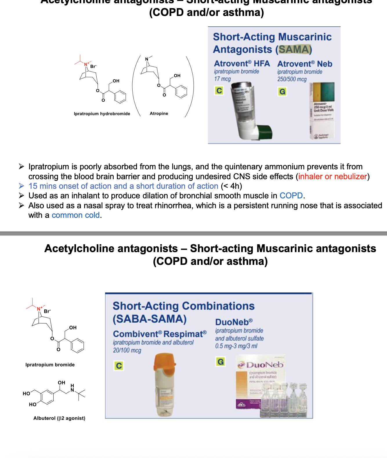<ul><li><p>ipratropium is poorly absorbed from the lungs and the quintenary ammonium prevents it from crossing the BBB and producing undesired CNS side effects (<strong>inhaler or nebulizer</strong>)</p></li><li><p><strong>15 mins onset of action and a short duration of action &lt;4 hr</strong></p></li><li><p>used as an inhalant to product dilation of bronchial smooth muscle in <strong>COPD</strong></p></li><li><p>also used as nasal spray to treat rhinorrhea (persistant running nose) that is associated with <strong>common cold</strong></p></li><li><p>SAMA and SABA-SAMA</p></li><li><p>atropine showed as comparison (tertiary vs quartenary) </p></li></ul><p></p>
