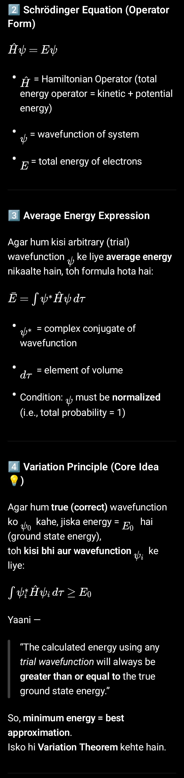 <p>Quantum Mechanics hydrogen atom ka exact solution de sakta hai, lekin helium (2 electrons) ya usse zyada electrons wale systems ke liye exact solution nahi nikal sakta. Problem hoti hai electrons ke beech repulsion (1/r₁₂ term) ki wajah se.</p><p class="is-empty is-editor-empty has-focus">· Isliye, hum approximation methods ka use karte hain. Is chapter mein hum Variation Method padh rahe hain.</p><p class="is-empty is-editor-empty has-focus"></p><p class="is-empty is-editor-empty has-focus"><strong>Variation Method ka Basic Idea:</strong></p><p class="is-empty is-editor-empty has-focus"></p><p class="is-empty is-editor-empty has-focus">· Maan lo kisi system ka <strong>correct wavefunction ψ₀ </strong>hai, toh uska <strong>exact energy E₀ hoga</strong>.</p><p class="is-empty is-editor-empty has-focus">· Variation Principle kehta hai: Agar tum koi bhi <strong>dusra (trial) wavefunction ψ_i </strong>choose karte ho, toh usse calculate hone wala <strong>energy E_i</strong> hamesha correct energy E₀ se zyada ya equal hoga.</p><p class="is-empty is-editor-empty has-focus">  · <strong>E_i ≥ E₀</strong></p><p class="is-empty is-editor-empty has-focus">· <strong>Fayda</strong>: Hum ek aisa trial wavefunction lete hain jisme kuch parameters (jaise C₁, C₂) hote hain. Phir hum energy ko minimize karte hain in parameters ke respect mein. Aisa karne se hum actual energy aur wavefunction ke bahut close pahunch jaate hain.</p><p class="is-empty is-editor-empty has-focus">· Success isi par nirbhar karti hai ki aap kitna accha trial function choose karte hain.</p><p class="is-empty is-editor-empty has-focus"></p><p class="is-empty is-editor-empty has-focus"><strong>5. Practical Meaning</strong></p><p class="is-empty is-editor-empty has-focus"></p><ul><li><p class="is-empty is-editor-empty has-focus">Hum ek trial wavefunction choose karte hain (approx guess).</p></li><li><p class="is-empty is-editor-empty has-focus">Usme kuch parameters (α, β, etc.) daalte hain.</p></li><li><p class="is-empty is-editor-empty has-focus">Phir hum  ko minimize karte hain un parameters ke respect mein.</p></li><li><p class="is-empty is-editor-empty has-focus">Jis set of parameters pe energy minimum aata hai —<span data-name="green_circle" data-type="emoji">🟢</span> wahi humara best approximate wavefunction aur energy hota ha</p></li></ul><p></p>