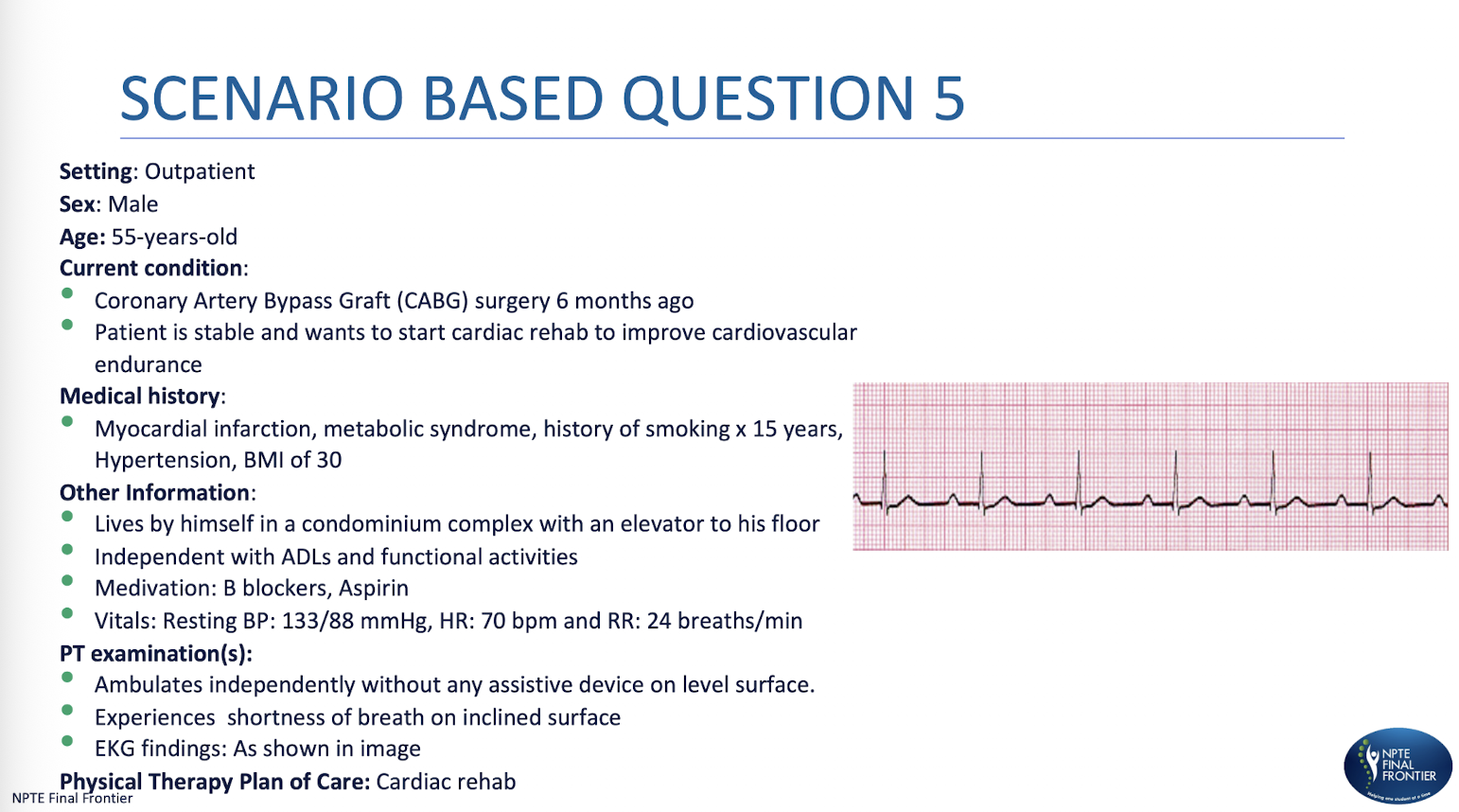 <p>Scenario Based Q 2: </p><p>Based on the diagnosed condition, what would be the MOST APPROPRIATE response by the physical therapist?</p><p>A. Stop the treadmill session immediately and contact the cardiologist.</p><p>B. Continue exercising at the current intensity without any modifications</p><p>C. Lower the exercise intensity and monitor the patient closely.</p><p>D. Have the patient rest, then reassess before resuming exercise.</p>
