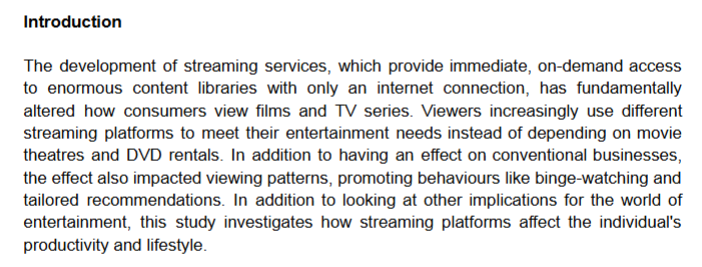 <p>This section clearly introduces:</p><ul><li><p>The popularity and accessibility of streaming services</p></li><li><p>The phenomenon of binge-watching as a common behavior</p></li><li><p>Its relevance to student routines and lifestyle choices<br></p></li></ul><p><em>Tip:</em> Your introduction should answer:</p><ul><li><p>What is the behavior or trend being described?</p></li><li><p>Why is it worth exploring in the current digital context?</p></li></ul><p></p>