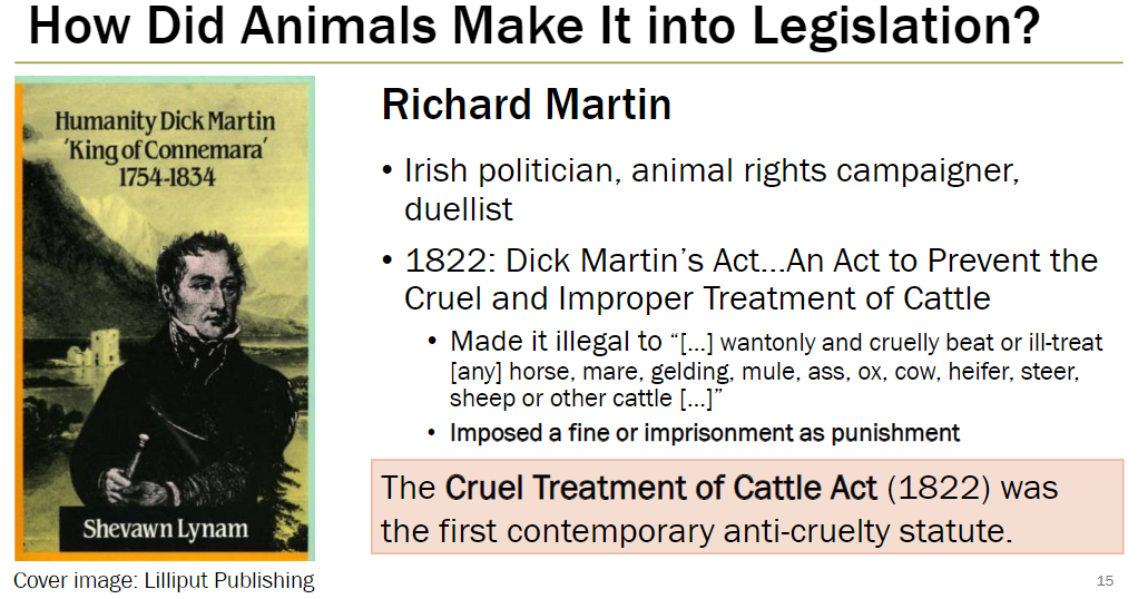 <p><strong>Richard Martin (1754–1834)</strong><br> Irish politician, animal rights campaigner, and duellist</p><p><strong>The 1822 Act</strong><br> <em>An Act to Prevent the Cruel and Improper Treatment of Cattle</em><br> Made it illegal to “wantonly and cruelly beat or ill-treat any horse, mare, gelding, mule, ass, ox, cow, heifer, steer, sheep or other cattle”<br> Offenders faced fines or imprisonment</p><p><strong>Significance</strong><br> The Cruel Treatment of Cattle Act (1822) was first contemporary anti-cruelty statute<br> Marked a major step in legal protection for animals</p>
