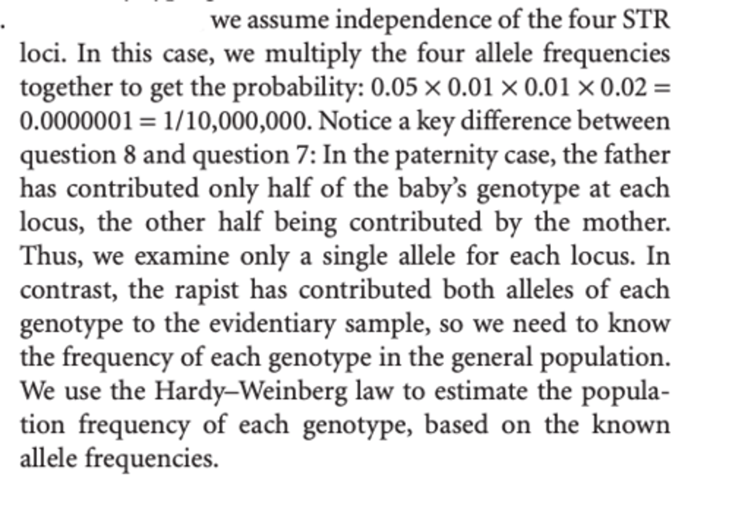 <p>We assume independence of the four STR loci. In this case, we multiply the four allele frequencies together to get the probability: 0.05 × 0.01 × 0.01 × 0.02 = 0.0000001 = 1/10,000,000. </p><p>In the paternity case, the father has contributed only half of the baby’s genotype at each locus, the other half being contributed by the mother. Thus, we examine only a single allele for each locus. We need to know the frequency of each genotype in the general population. We use the Hardy–Weinberg law to estimate the population frequency of each genotype, based on the known allele frequencies.</p>
