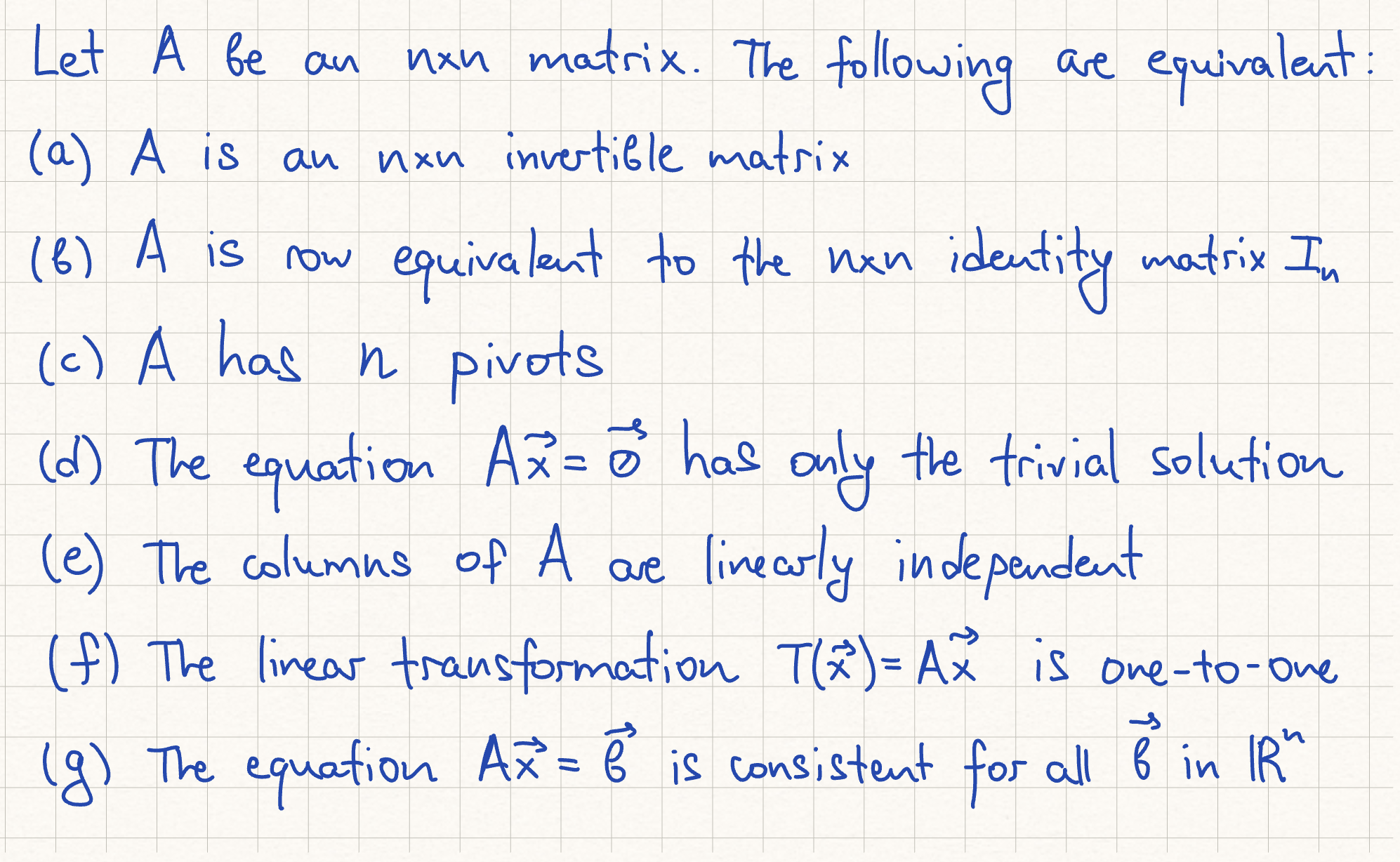 <p>h) the columns of A span Rn<br>i) the linear transformation T(x) = A(x) is onto Rn<br>j) there is an nxn matrix C such that CA.= I<br>k) there is an nxn matrix D such that AD = I. <br>l) A^T is an invertible matrix. </p>