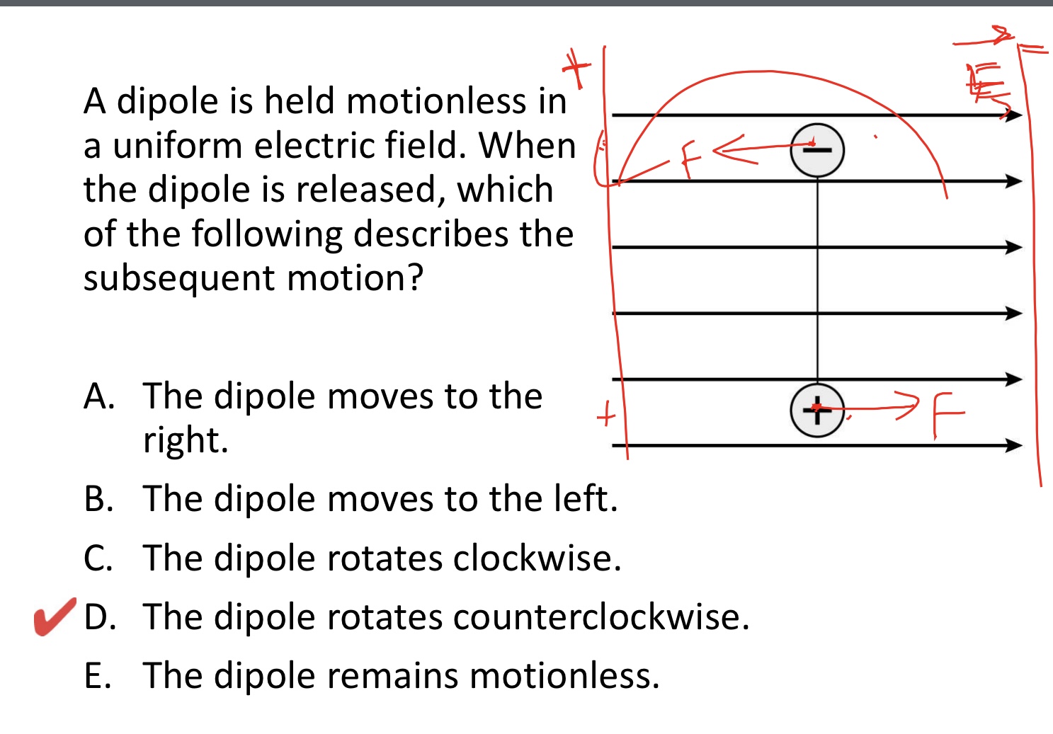 <p>A dipole is held motionless in a uniform electric field. Whenthe dipole is released, which of the following describes the subsequent motion? </p><p>A. The dipole moves to the right.</p><p>B. The dipole moves to the left.</p><p>C. The dipole rotates clockwise.</p><p>D. The dipole rotates counterclockwise.</p><p>E. The dipole remains motionless.</p><img src="blob:null/618584b3-331f-4e50-8a4d-f9c254e9c095">