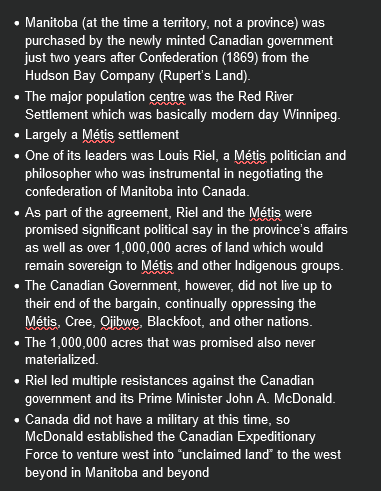<ul><li><p>Manitoba (at the time a territory, not a province) was purchased by the newly minted Canadian government just two years after Confederation (1869) from the Hudson Bay Company (Rupert’s Land).</p></li></ul><ul><li><p>The major population centre was the Red River Settlement which was basically modern day Winnipeg.</p></li><li><p>Largely a Métis settlement</p></li><li><p>One of its leaders was Louis Riel, a Métis politician and philosopher who was instrumental in negotiating the confederation of Manitoba into Canada.</p></li><li><p>As part of the agreement, Riel and the Métis were promised significant political say in the province’s affairs as well as over 1,000,000 acres of land which would remain sovereign to Métis and other Indigenous groups.</p></li><li><p>The Canadian Government, however, did not live up to their end of the bargain, continually oppressing the Métis, Cree, Ojibwe, Blackfoot, and other nations.</p></li><li><p>The 1,000,000 acres that was promised also never materialized.</p></li><li><p>Riel led multiple resistances against the Canadian government and its Prime Minister John A. McDonald.</p></li><li><p>Canada did not have a military at this time, so McDonald established the Canadian Expeditionary Force to venture west into “unclaimed land” to the west beyond in Manitoba and beyond</p></li></ul><p></p>