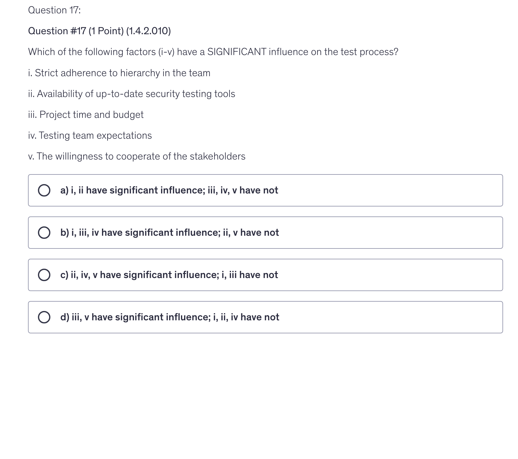 <p>Which of the following factors (i-v) have a SIGNIFICANT influence on the test process?</p><p>i. Strict adherence to hierarchy in the team</p><p>ii. Availability of up-to-date security testing tools</p><p>iii. Project time and budget</p><p>iv. Testing team expectations</p><p>v. The willingness to cooperate of the stakeholders</p>