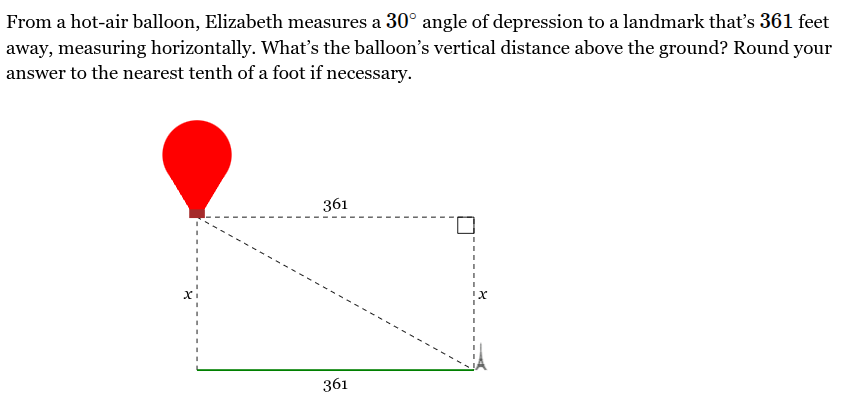 <p>From a hot-air balloon, Elizabeth measures a <span style="font-family: KaTeX_Main, "Times New Roman", serif; line-height: 1.2; font-size: 1.21em;"><span>30∘</span></span> angle of depression to a landmark that’s <span style="font-family: KaTeX_Main, "Times New Roman", serif; line-height: 1.2; font-size: 1.21em;"><span>361</span></span> feet away, measuring horizontally. What’s the balloon’s vertical distance above the ground? Round your answer to the nearest tenth of a foot if necessary.</p><p>__ feet</p>