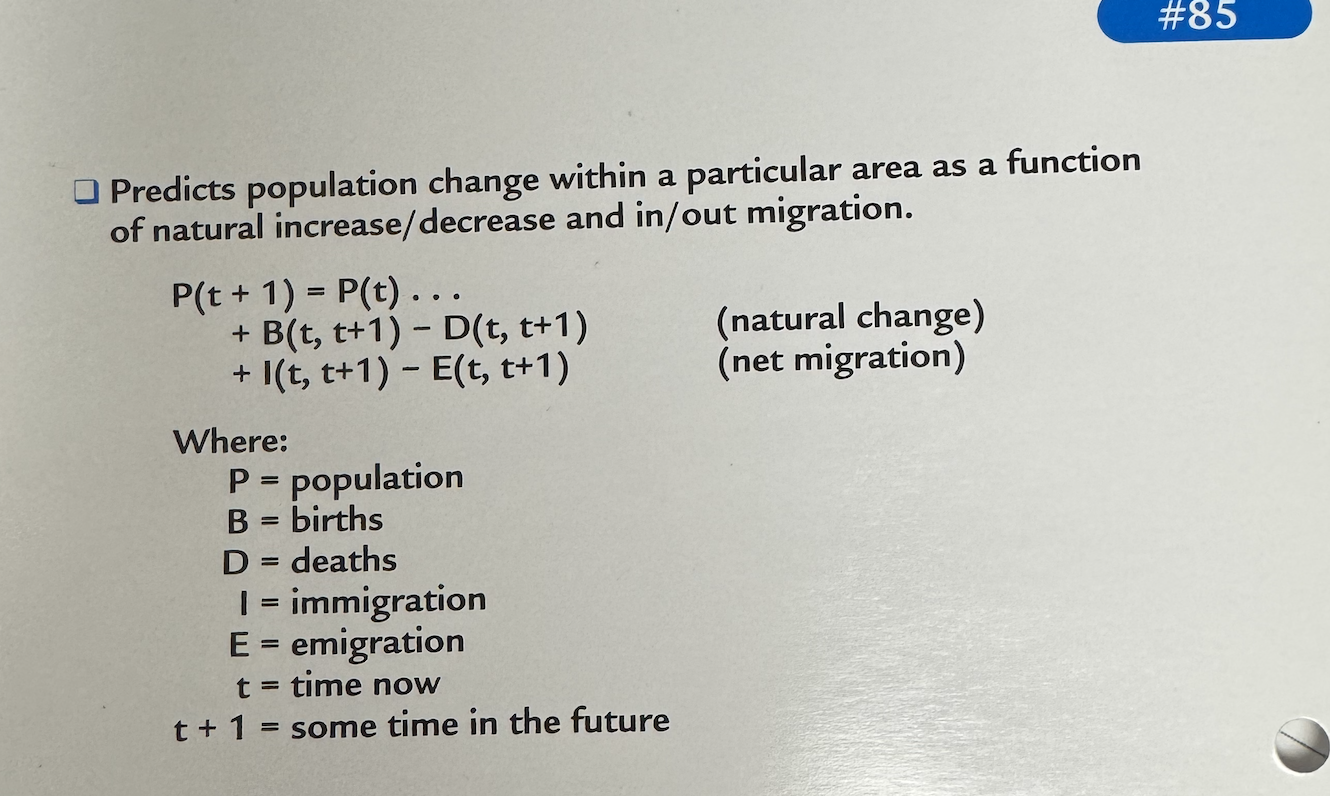 <p><span>• Predicts population change within a particular area as a function of natural increase/decrease and in/out migration.</span></p><p></p><p><span>P(t + 1) = P(t) .. •</span></p><p><span>+ B(t, t+ 1) - D(t, t+1)</span></p><p><span>+ I(t, t+1) - E(t, t+1)</span></p><p></p><p><span>(natural change)</span></p><p><span>(net migration)</span></p><p></p><p><span>p = population</span></p><p><span>B = births</span></p><p><span>D = deaths</span></p><p><span>| = immigration</span></p><p><span>E = emigration</span></p><p><span>t = time now</span></p>