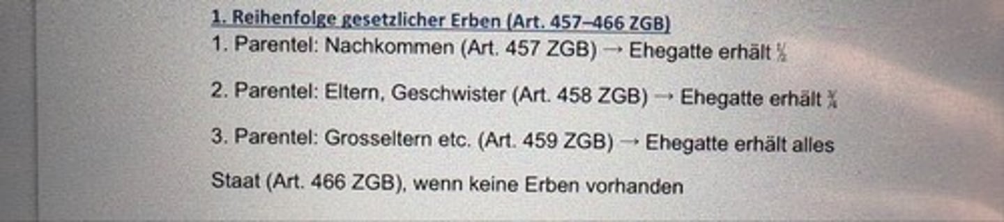 <p>1. Parentel: Nachkommen (Art. 457 ZGB) - Ehegatte erhält ½</p><p>2. Parentel: Eltern, Geschwister (Art. 458 ZGB) → Ehegatte erhält ¾</p><p>3. Parentel: Grosseltern etc. (Art. 459 ZGB) → Ehegatte erhält alles</p><p>Staat (Art. 466 ZGB), wenn keine Erben vorhanden</p>