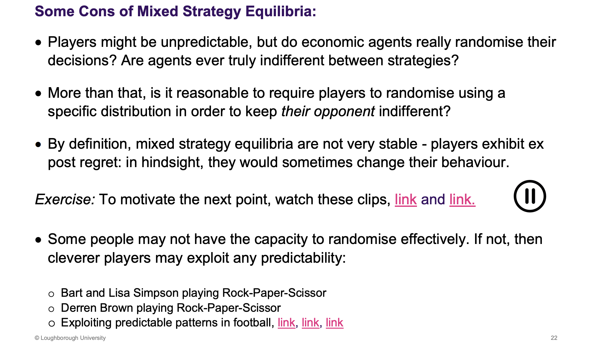 <p>Some situations where people are unpredictable, but are they random??</p><p>Situations which are indifference are very uncommon</p><p>Regret, makes it sense like it shouldn't be an equilibrium. Penalty shoot out example</p><p> </p><p>Not good at randomising, rock paper scissors video example. If you aren't random we can take advantage of this and win, not captured in the equilibria.</p>
