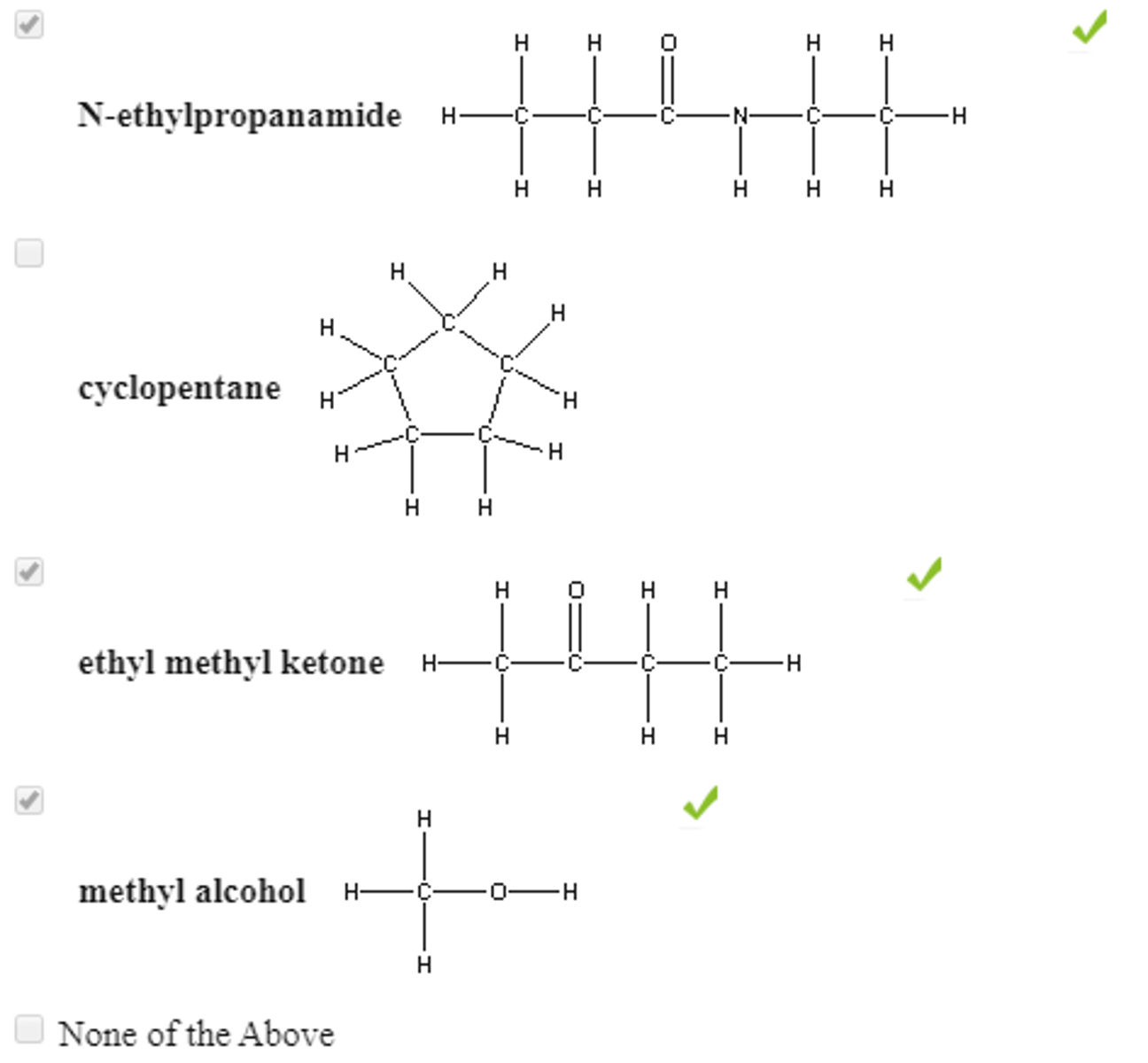 <p>EXPLANATION: Hydrogen bonding is usually found in situations represented byD-H---A</p><p>where both the donor atom, D, and the acceptor atom, A, are one of the highly electronegative elements O, N, or F. The D-H bond is a normal covalent bond, and H---A is a hydrogen bond.</p><p>Hydrogen bonding is not expected to occur between molecules in which all of the H atoms are covalently bonded to C atoms, even when an acceptor atom is present.However, since water is able to act as both a donor and an acceptor, molecules that have an acceptor atom can form H-bonds with water, even if they are not able to act as H-atom donors.</p><p>Of the molecules shown, both methyl alcohol and N-ethylpropanamide can act as either a donor or an acceptor in an H-bond with water, while ethyl methyl ketone is able to act as an acceptor.</p><p>Only cyclopentane is missing both a donor atom and an acceptor atom and cannot form an H-bond with water.</p>