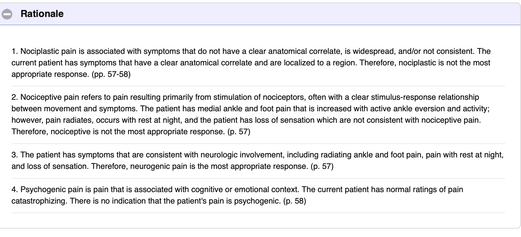 <p>Correct: 3</p><ul><li><p>Nociplastic Pain:</p><ul><li><p>Associated c symptoms that do not have clear anatomical correlate, is widespread, and/or not consistent</p></li></ul></li><li><p>Nociceptive Pain:</p><ul><li><p>Pain resting from stimulation of nociceptors</p></li><li><p>Often with a clear stimulus-respose relationship between movement and symptoms </p></li></ul></li><li><p>Neurogenic Pain:</p><ul><li><p>Pain that arises from injury, dysfunction, or disease of the nervous system</p></li></ul></li><li><p>Psychogenic Pain:</p><ul><li><p>Pain where psychological factors are the primary cause</p></li></ul></li></ul><p></p>