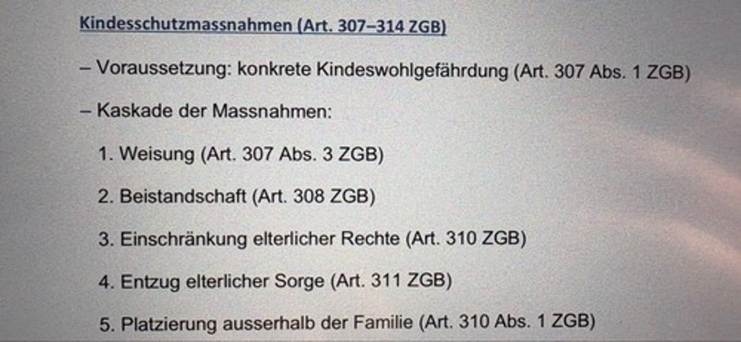 <p>- Voraussetzung: konkrete Kindeswohlgefährdung (Art. 307 Abs. 1 ZGB)</p><p>- Kaskade der Massnahmen:</p><p>1. Weisung (Art. 307 Abs. 3 ZGB)</p><p>2. Beistandschaft (Art. 308 ZGB)</p><p>3. Einschränkung elterlicher Rechte (Art. 310 ZGB)</p><p>4. Entzug elterlicher Sorge (Art. 311 ZGB)</p><p>5. Platzierung ausserhalb der Familie (Art. 310 Abs. 1 ZGB)</p>