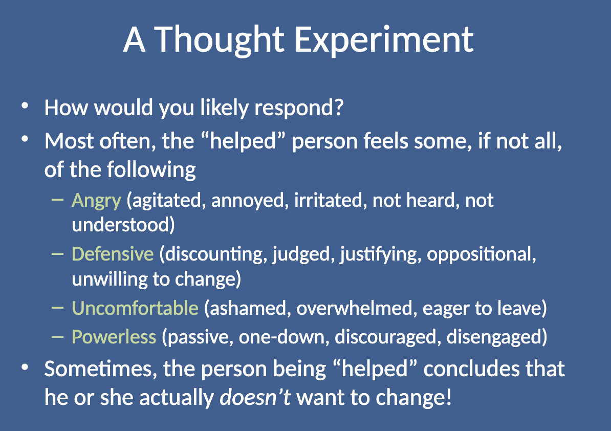 <p>Most often, the "helped" person would feel:</p><ul><li><p class=""><strong>Angry </strong>(agitated, not heard or understood)</p></li><li><p class=""><strong>Defensive </strong>(oppositional, justifying, unwilling to change)</p></li><li><p class=""><strong>Uncomfortable </strong>(ashamed, overwhelmed, eager to leave)</p></li><li><p class=""><strong>Powerless </strong>(passive, discouraged, disengaged)</p></li></ul><p></p>