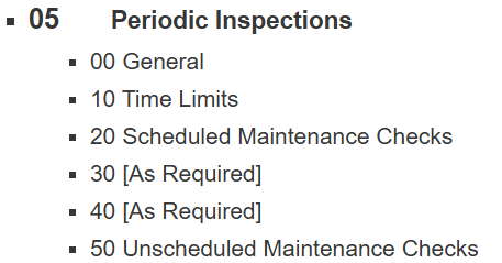 <ul><li><p><span><strong>05 </strong></span><span style="color: yellow;"><strong>Periodic Inspections</strong></span></p><ul><li><p>00 General</p></li><li><p>10 Time Limits</p></li><li><p>20 Scheduled Maintenance Checks</p></li><li><p>30 [As Required]</p></li><li><p>40 [As Required]</p></li><li><p>50 Unscheduled Maintenance Checks</p></li></ul></li></ul><p></p>