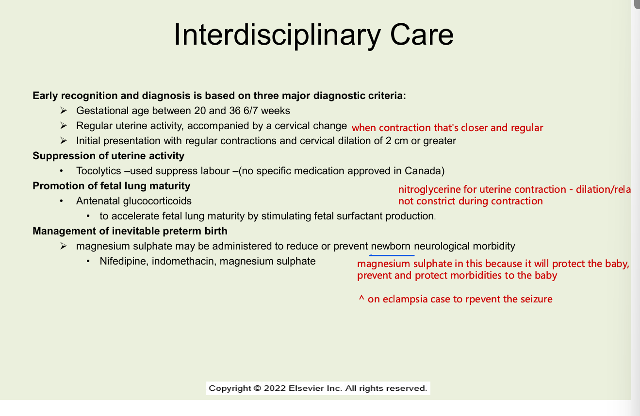 <ul><li><p>early recognition and diagnosis is based on 3 major diagnostic criteria</p><ul><li><p> g<mark data-color="yellow" style="background-color: yellow; color: inherit;">estational age between 20 and 36 6/7 weeks</mark></p></li><li><p><mark data-color="yellow" style="background-color: yellow; color: inherit;">regular uterine activity, accompanied by a cervical change</mark></p></li><li><p><mark data-color="yellow" style="background-color: yellow; color: inherit;">initial presentation with regular contractions and cervical dilation of 2 cm or greater</mark></p></li></ul></li><li><p>suppression of uterine activity</p><ul><li><p>tocolytics - used suppress labour (no specific medical approved in canada)</p></li></ul></li><li><p>promotion of fetal lung maturity</p><ul><li><p>antenatal glucocorticoids</p><ul><li><p>accelerates fetal lung amturity by stimulating fetal surfactant production</p></li></ul></li><li><p>management of inevitable preterm birth</p><ul><li><p>magnesium sulphate may be administered to reduce or prevent newborn neurological morbidity</p><ul><li><p>nifedipine, indomethacin, magnesium sulphate</p></li></ul></li></ul></li></ul></li></ul><p></p>