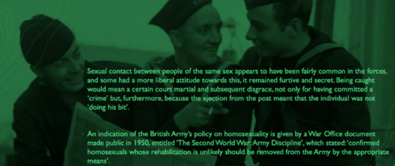 <p>same sex common WW2 - many people report hav. liberal attit. tow. it</p><p><em>but diff. bet. seeing &amp; knowing</em> - had to stay secret because of threats people involved in + fact it was illegal to partake in homosexual relations until 1967 + disgrace being court martialled (explained below)</p><p>If found to be in relations like this…</p><ul><li><p>threat court marshal</p></li><li><p>disgrace being court marshalled → imprisoned &amp; couldn’t fight → not doing your bit</p></li></ul><p>Though were opportunities for homosexual relations, policy clearly against it…</p>