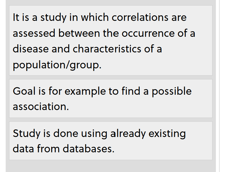 <p>descriptive epidemiological method</p><p></p><p><span><span>Advantages:</span></span><br><span><span>- Data often already collected.</span></span><br><span><span>- Data available from a reliable source.</span></span><br><br><span><span>Disadvantages:</span></span><br><span><span>- An association between exposure and outcome at group level may not hold at an individual level.</span></span><br><span><span>- The association may be related to a third factor which in turn is related to both the exposure and the outcome: </span></span><strong>confounding</strong><span><span>, </span></span><em>e.g.</em><span><span> a high prevalence of obesity that is related to both a higher income and an increase in the occurrence of cardiovascular diseases.</span></span></p>