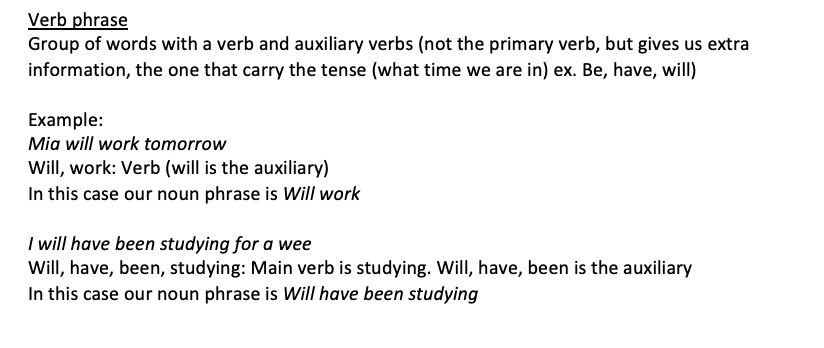 <p>Group of words with a verb and auxiliary verbs (not the primary verb, but gives us extra information, the one that carry the tense (what time we are in) ex. Be, have, will)</p><p>Example: Mia will work tomorrow Will, work: Verb (will is the auxiliary) In this case our noun phrase is Will work</p><p>I will have been studying for a wee Will, have, been, studying: Main verb is studying. Will, have, been is the auxiliary In this case our noun phrase is Will have been studying</p>