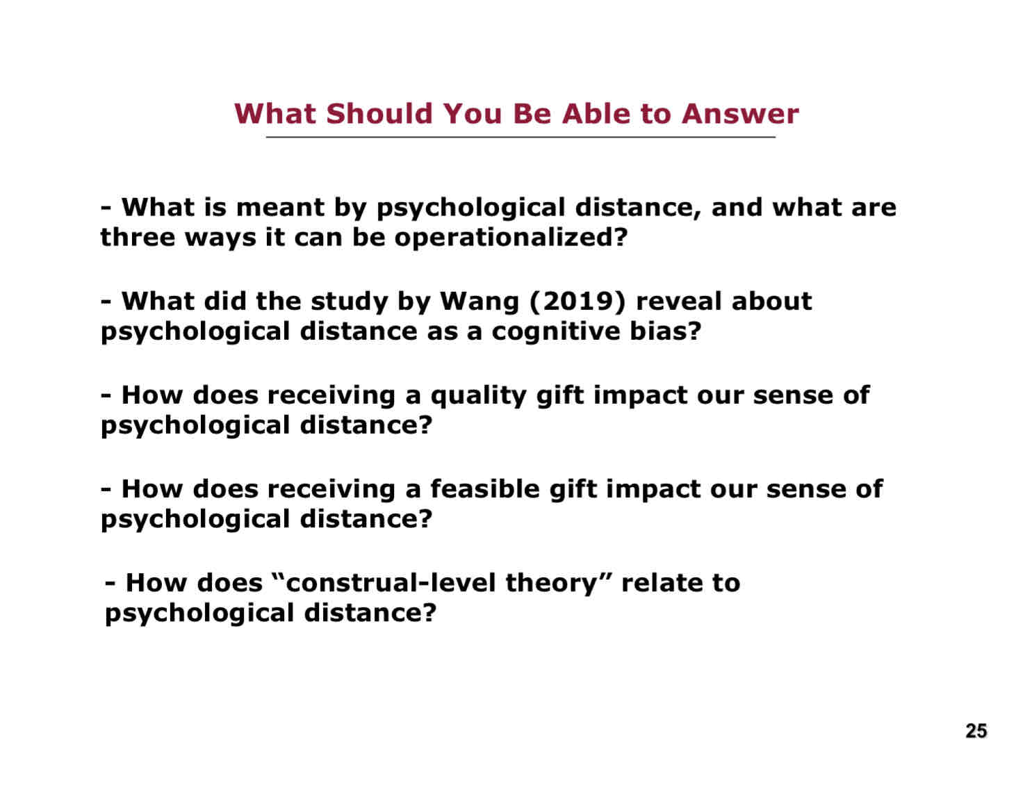 <p>What you should be able to answer from L20:</p><ul><li><p>What is meant by psychological distance, and what are three ways it can be operationalized?</p></li><li><p>What did the study by Wang (2019) reveal about psycholgical distance as a cognitive bias?</p></li><li><p>How does receiving a quality gift impact our sense of psychological distance?</p></li><li><p>How does receiving a feasible gift impact our sense of psychological distance?</p></li><li><p>How does “construal-level theory” relate to psychological distance?</p></li></ul>
