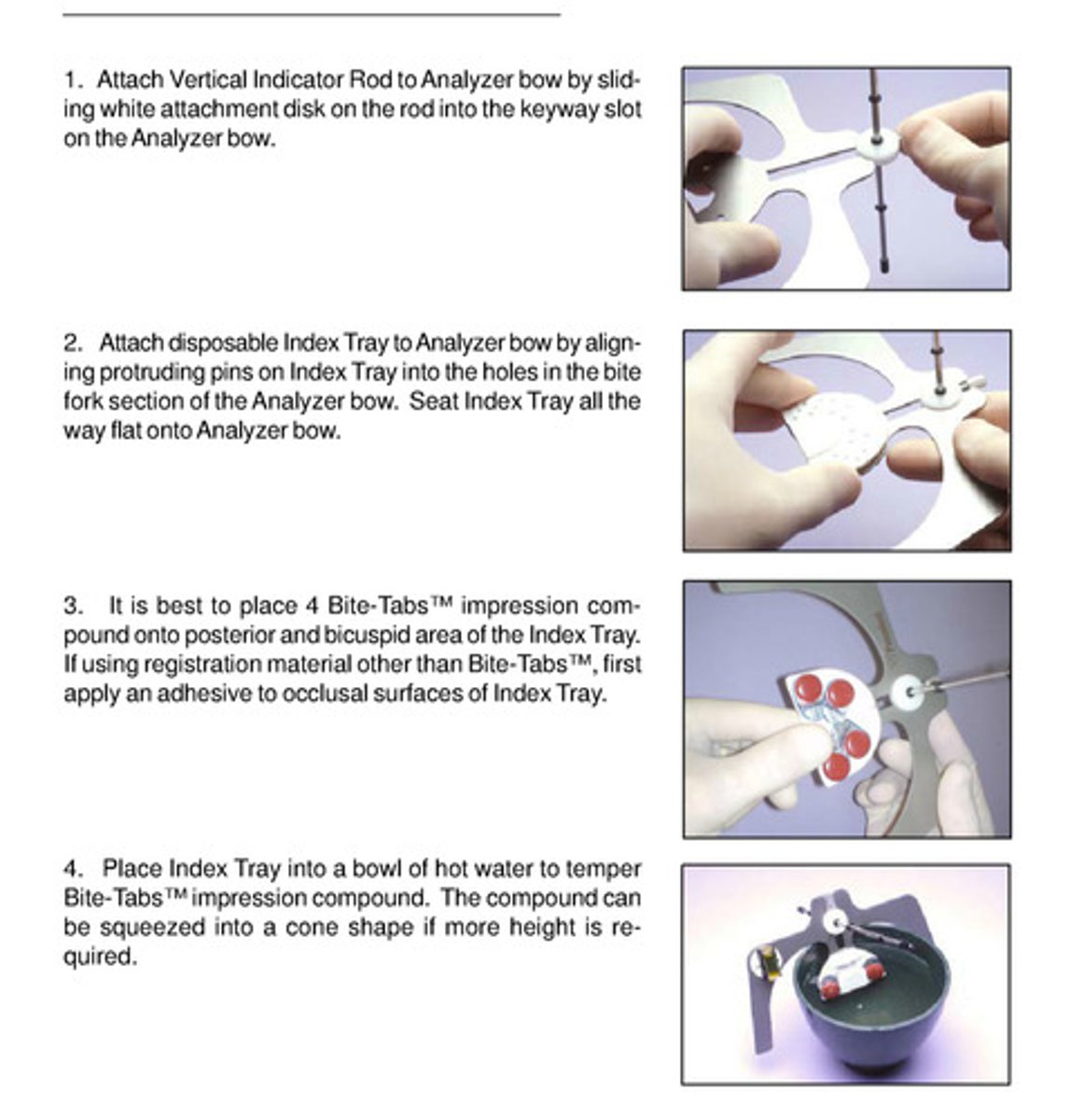 <p>1) attach vertical indicator rod to analyzer bow by sliding white attachment disk on the rod into key way slot on analyzer bow</p><p>2) attach disposable index tray to analyzer bow; seat it all the way flat</p><p>3) place 4 bite tabs impression compound onto posterior and bicuspid area of index tray; if using registration material other than bite-tabs, first apply an adhesive to occlusal surfaces of index tray</p><p>4) place index tray into hot water to temper the bite tabs impression compound; compound can be squeezed into cone shape if more height is needed</p>