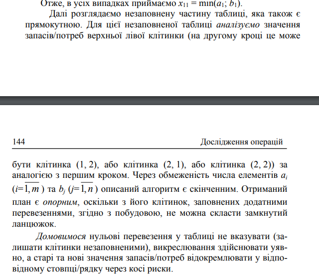 <p>Побудова опорного плану ТЗ методом північно-західного кута Назва методу пов’язана з тим, що на кожному кроці визначавеличи ої) незаповненої прямокутної таблиці перевезень. На початку першого кроку таблиця перевезень є незаповненою, окрім стовпця запасів та рядка потреб. Для першої ітинки (1, 1) розглядаємо величини a1 і b1. Можливі випадки: </p><p>• a1 &gt; b1 – потребу b1 можна задовольнити за рахунок запасу a1 (x11 = b1), отож з інших пунктів Ai (i = 2, 3, …, m) у пункт B1 завозити вже не треба нічого (x21 = x31 = … = xm1 = 0) – викреслюємо перший стовпець. На місці a1 запишемо a1 ′ = a1 – b1. </p><p>• a 1 &lt; b1 – увесь запас a1 вивозимо у пункт B1 (x11 = a1), задовольняючи лише частину його потреб. Тоді x12 = x13 … x1n =0 – креслюємо перший рядок. На місці b1 запишемо b1 ′ = b1–a1.</p><p>• b = a1 = x11 – потреба і запас збігаються. Тоді x21 = x31 = … = = xm1 = x12 = x13 =… x1n =0 – викреслюємо перший стовпець і перший рядок<br>Отже, в усіх випадках приймаємо x11 = min(a1; b1).<br></p>