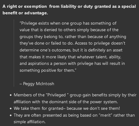 <p><strong><span>A right or exemption&nbsp; from liability or duty granted as a special benefit or advantage.​</span></strong></p><blockquote><p><span>“Privilege exists when one group has something of value that is denied to others simply because of the groups they belong to, rather than because of anything they’ve done or failed to do. Access to privilege doesn’t determine one’s outcomes, but it is definitely an asset that makes it more likely that whatever talent, ability, and aspirations a person with privilege has will result in something positive for them.”</span></p><p></p><p><span>– Peggy McIntosh</span></p></blockquote><ul><li><p><span>Members of the “Privileged ” group gain benefits simply by their affiliation with the dominant side of the power system.</span></p></li><li><p><span>We take them for granted– because we don’t see them!</span></p></li><li><p><span>They are often presented as being based on “merit” rather than simple affiliation.</span></p></li></ul>