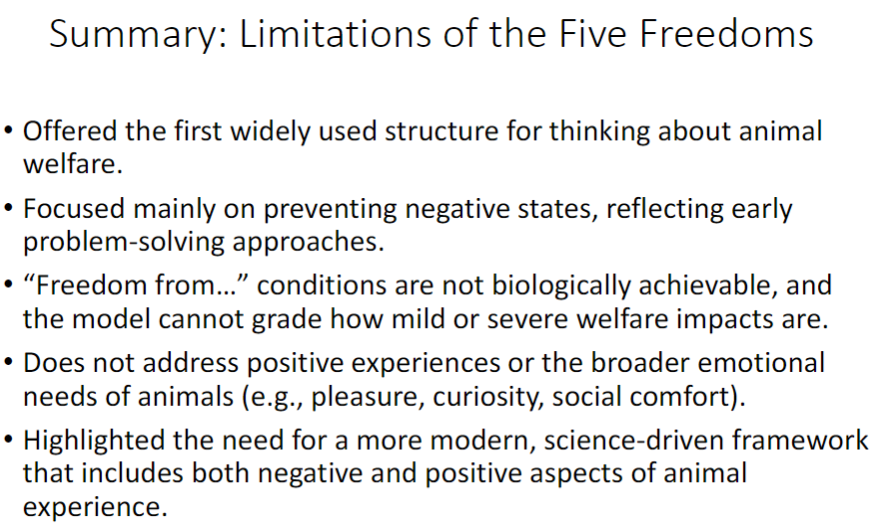<p><strong>First Framework</strong><br> Offered the first widely used structure for thinking about <strong>animal welfare</strong></p><p><strong>Focus on Negatives</strong><br> Mainly focused on preventing <strong>negative states</strong>, reflecting early problem-solving approaches</p><p><strong>Biological Limits</strong><br> “Freedom from…” conditions are <strong>not biologically achievable</strong><br> Cannot grade how <strong>mild or severe</strong> welfare impacts are</p><p><strong>Positive Experiences Missing</strong><br> Does not address <strong>positive experiences</strong> or broader <strong>emotional needs</strong> (e.g. <strong>pleasure, curiosity, social comfort</strong>)</p><p><strong>Need for Modern Framework</strong><br> Highlighted the need for a <strong>science-driven framework</strong> that includes both <strong>negative and positive</strong> aspects of <strong>animal experience</strong></p>