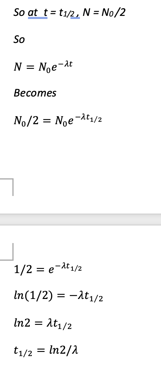 <ul><li><p>N = N<sub>0</sub>e<sup>-<span>λt</span></sup></p></li><li><p><span>Half life t</span><sub><span>1/2</span></sub><span> is the time taken for the number of unstable nuclei remaining to halve.</span></p></li><li><p><span>So at t = t</span><sub><span>1/2</span></sub><span>, N = N</span><sub><span>0</span></sub><span> /2</span></p></li><li><p><span>…</span></p></li></ul><p></p>