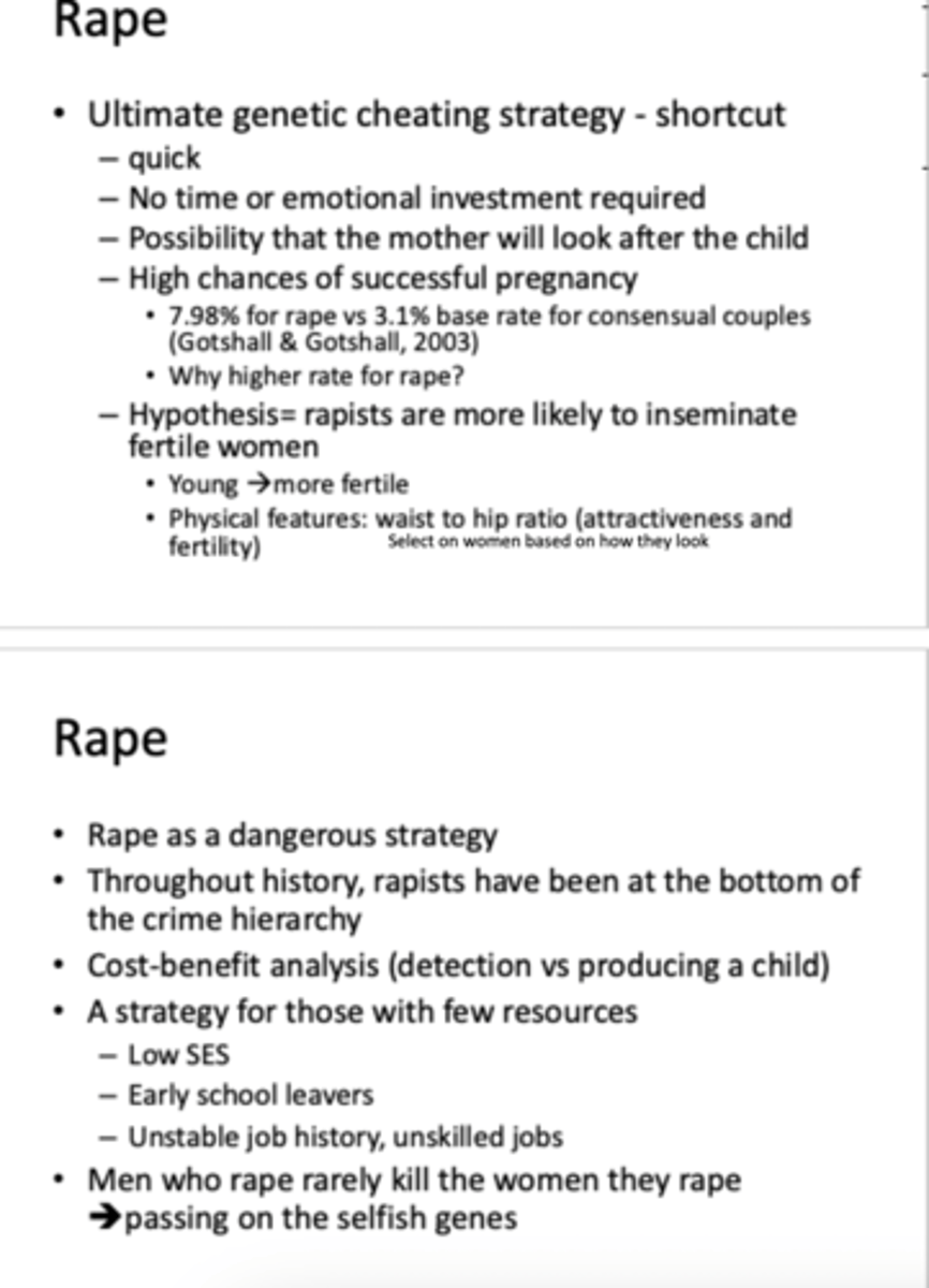 <p>RAPE</p><p>- quick</p><p>- no investment (time/emotional)</p><p>- high possibility mother will look after</p><p>- high chance of successful pregnancy</p><p>-hypothesis= rapists more likely to inseminate fertile women</p><p>- they have always been at bottom of crime hierarchy (cost benefit analysis)</p><p>- a strategy from those with few resources= low SES, early school leavers, unstable job history</p>