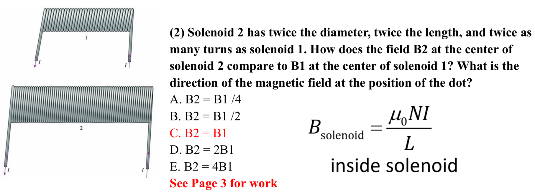 <p>C. B2 = B1</p><p></p><p>The magnetic field inside the solenoid is proportional to the number of turns (N) and inversely proportional to the length (L). B1 is proportional to N/L. B2 is 2N/2L which is equal to N/L. </p><p>B2 = N/L =  B1</p>