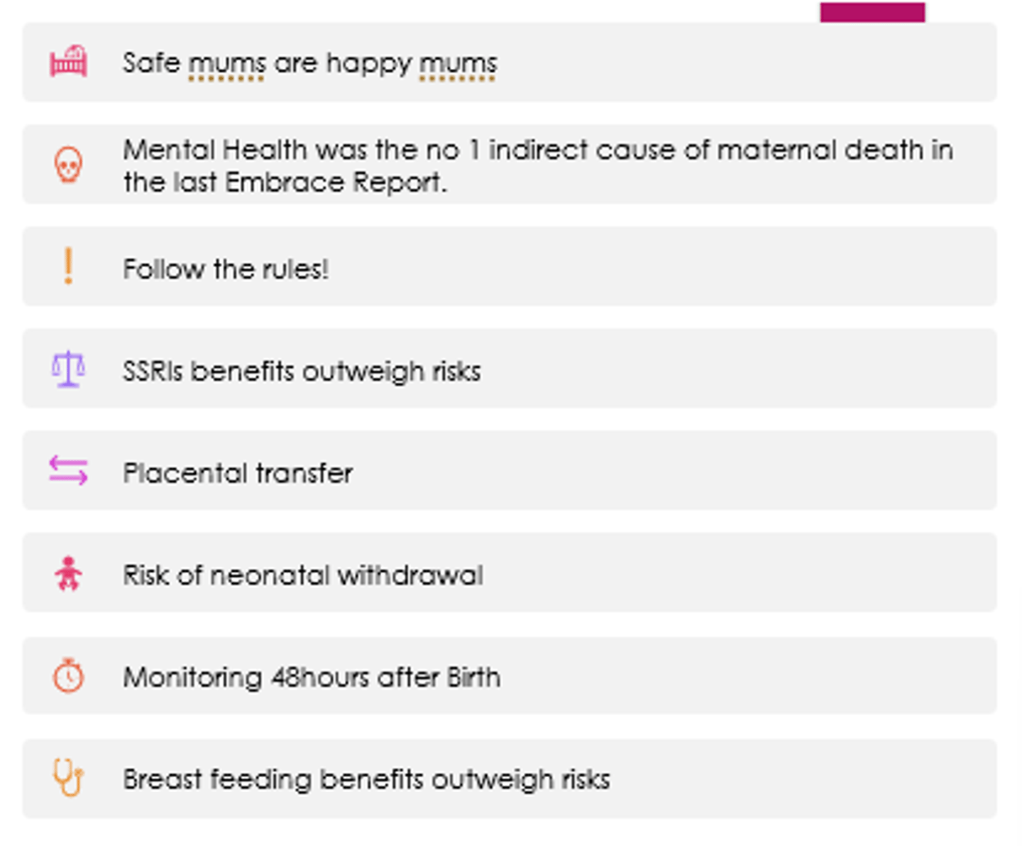 <p>- SSRI benefits outweigh risks.</p><p>- Placental transfer can occur.</p><p>- Risk of neonatal withdrawal.</p><p>- Monitor for 48hours after birth.</p><p>- Breastfeeding benefits outweigh risks.</p><p>- No evidence switching between SSRIs is any benefit.</p>