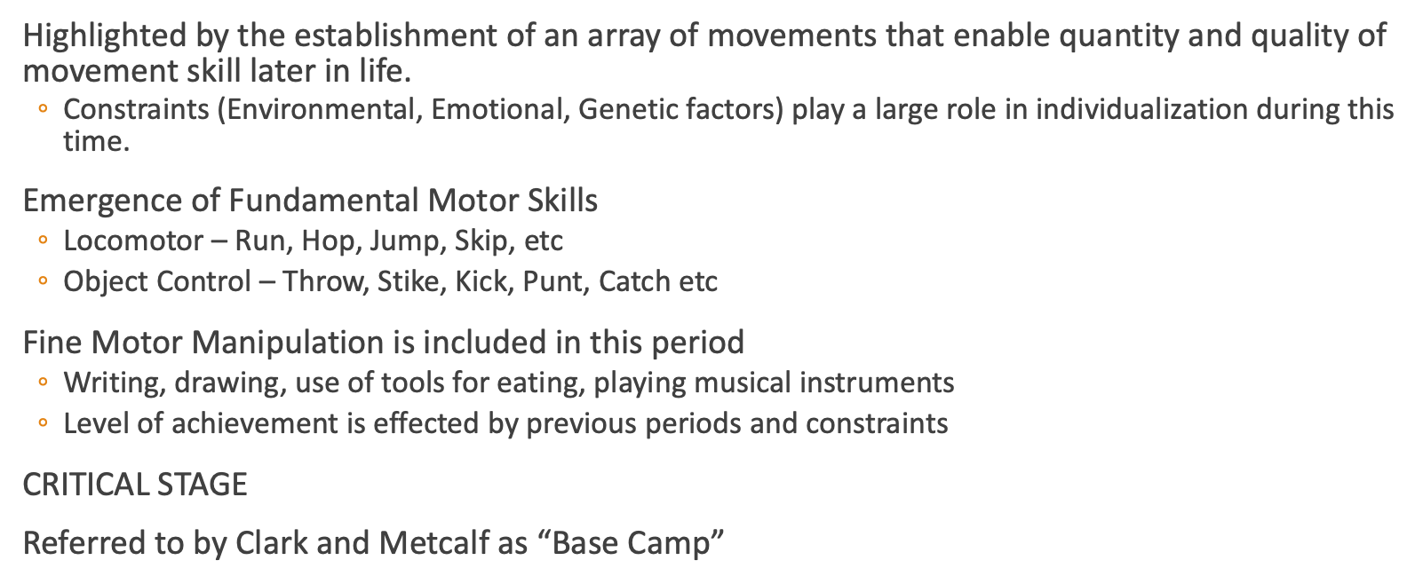 <p><span><span>&nbsp;Highlighted by the establishment of an array of movements that enable quantity and quality of movement skill later in life.</span></span></p><p><span><span>◦Constraints (Environmental, Emotional, Genetic factors) play a large role in individualization during this time.</span></span></p><p><span><span>&nbsp;Emergence of Fundamental Motor Skills</span></span></p><p><span><span>◦Locomotor – Run, Hop, Jump, Skip, etc</span></span></p><p><span><span>◦Object Control – Throw, Stike, Kick, Punt, Catch etc</span></span></p><p><span><span>&nbsp;Fine Motor Manipulation is included in this period</span></span></p><p><span><span>◦Writing, drawing, use of tools for eating, playing musical instruments</span></span></p><p><span><span>◦Level of achievement is effected by previous periods and constraints</span></span></p><p><span><span>&nbsp;CRITICAL STAGE</span></span></p><p><span><span>&nbsp;Referred to by Clark and Metcalf as “Base Camp”</span></span></p>