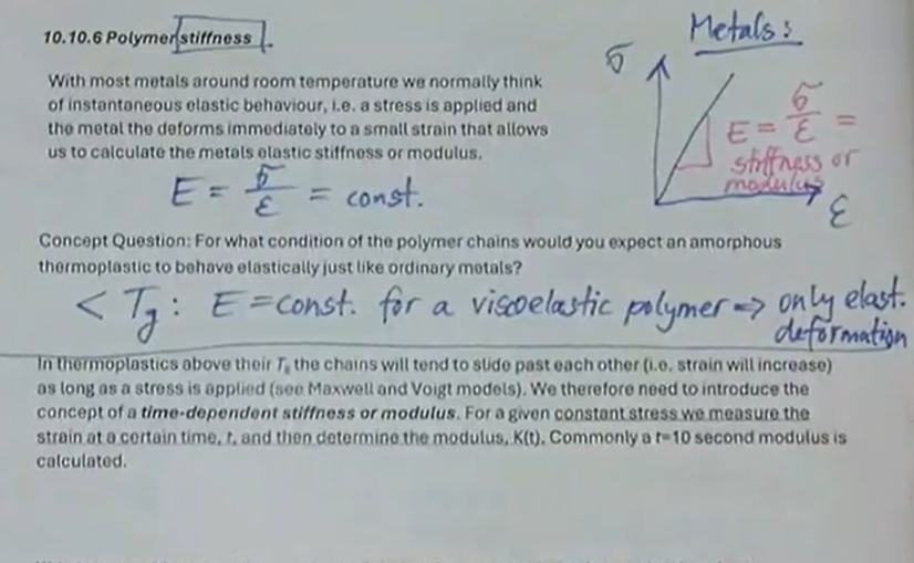 <ul><li><p>with most metals around room temperature we normally think of instantaneous elastic behaviour, i.e., a stress is applied and the metal deforms immediately to a small strain that allows us to calculate the metals elastic stiffness or modulus</p></li><li><p>E = stress/strain = constant</p></li><li><p>when &lt;Tg: E = constant for a viscoelastic polymer → only elastic deformation</p><ul><li><p>under these conditions of polymer chains, amorphous thermoplastics behave elastically just like ordinary metals</p></li></ul></li><li><p>when &gt; Tg: E is not constant</p><ul><li><p>time-dependent stiffness/modulus is used</p></li><li><p>K(t) = constant stress/strain at 10 seconds</p></li><li><p>K(t) changes with temperature</p></li></ul></li></ul><p></p>